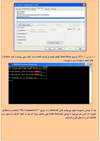 ‫3( دﺳﺘﺮﺳﻲ از ‪ :DOS‬ﺑﺮروي ‪ Start/Run‬ﻛﻠﻴﻚ ﻧﻤﺎﻳﻴﺪ و ﻋﺒﺎرت ‪ cmd‬را در ﻛﺎدر ﻣﺘﻨﻲ ﻧﻮﺷﺘﻪ و ﻛﻠﻴﺪ ‪ Enter‬را‬
                                                                 ‫ﻓﺸﺎر دﻫﻴﺪ. دﺳﺘﻮرات زﻳﺮ را ﺑﻨﻮﻳﺴﻴﺪ:‬




‫ﺑﻌﺪ از ﻧﻮﺷﺘﻦ دﺳﺘﻮرات ﻓﻮق ﻣﻲﺗﻮاﻧﻴﺪ ﻓﺎﻳﻞ ‪ Boot.ini‬را از ﻃﺮﻳﻖ ”:‪ “My ComputerC‬ﻣﺸﺎﻫﺪه و دﺳﺘﻜﺎري‬
‫ﻧﻤﺎﻳﻴﺪ. )از داس ﻫﻢ ﻣﻲﺷﻮد ﺑﺎ ﻧﻮﺷﺘﻦ ‪ (Edit Boot.ini‬وﻟﻲ ﻳﺎدﺗﺎن ﻧﺮود ﻛﻪ ﺑﻌﺪ از اﺗﻤﺎم ﻛﺎرﺗﺎن ﺑﺎ دﺳﺘﻮر زﻳﺮ‬
                                                                   ‫‪ Attrib‬آن را ﺑﻪ ﺷﻜﻞ ﻗﺒﻞ ﺑﺮﮔﺮداﻧﻴﺪ:‬
 