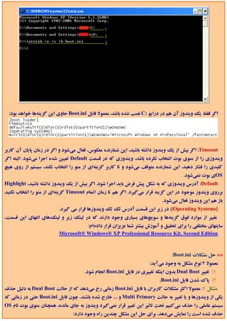 ‫اﮔﺮ ﻓﻘﻂ ﻳﻚ وﻳﻨﺪوز آن ﻫﻢ در دراﻳﻮ :‪ C‬ﻧﺼﺐ ﺷﺪه ﺑﺎﺷﺪ، ﻣﻌﻤﻮﻻ ﻓﺎﻳﻞ ‪ Boot.ini‬ﺣﺎوي اﻳﻦ ﮔﺰﻳﻨﻪﻫﺎ ﺧﻮاﻫﺪ ﺑﻮد:‬




‫‪ :Timeout‬اﮔﺮ ﺑﻴﺶ از ﻳﻚ وﻳﻨﺪوز داﺷﺘﻪ ﺑﺎﺷﻴﺪ، اﻳﻦ ﺷﻤﺎرﻧﺪه ﻣﻌﻜﻮس، ﻓﻌﺎل ﻣﻲﺷﻮد و اﮔﺮ در زﻣﺎن ﭘﺎﻳﺎن آن ﻛﺎرﺑﺮ‬
‫وﻳﻨﺪوزي را از ﻣﻨﻮي ﺑﻮت اﻧﺘﺨﺎب ﻧﻜﺮده ﺑﺎﺷﺪ، وﻳﻨﺪوزي ﻛﻪ در ﻗﺴﻤﺖ ‪ Default‬ﺗﻌﻴﻴﻦ ﺷﺪه اﺟﺮا ﻣﻲﺷﻮد. اﻟﺒﺘﻪ اﮔﺮ‬
‫ﻛﻠﻴﺪي را ﻓﺸﺎر دﻫﻴﺪ، اﻳﻦ ﺷﻤﺎرﻧﺪه ﻣﺘﻮﻗﻒ ﻣﻲﺷﻮد و ﺗﺎ ﻛﺎرﺑﺮ ﮔﺰﻳﻨﻪاي از ﻣﻨﻮ را اﻧﺘﺨﺎب ﻧﻜﻨﺪ، ﺳﻴﺴﺘﻢ از روي ﻫﻴﭻ‬
                                                                                      ‫‪OS‬ي ﺑﻮت ﻧﻤﻲﺷﻮد.‬
‫‪ :Default‬آدرس وﻳﻨﺪوزي ﻛﻪ ﺑﻪ ﺷﻜﻞ ﭘﻴﺶ ﻓﺮض ﺑﺎﻳﺪ اﺟﺮا ﺷﻮد. اﮔﺮ ﺑﻴﺶ از ﻳﻚ وﻳﻨﺪوز داﺷﺘﻪ ﺑﺎﺷﻴﺪ، ‪Highlight‬‬
‫ﺑﺮروي وﻳﻨﺪوز ﻣﻮﺟﻮد در اﻳﻦ ﮔﺰﻳﻨﻪ ﻗﺮار ﻣﻲﮔﻴﺮد. اﮔﺮ ﻫﻢ ﺗﺎ زﻣﺎن اﺗﻤﺎم ‪ Timeout‬ﮔﺰﻳﻨﻪاي از ﻣﻨﻮ را اﻧﺘﺨﺎب ﻧﻜﻨﻴﺪ‬
                                                                           ‫ﺑﺎز ﻫﻢ اﻳﻦ وﻳﻨﺪوز ﻓﻌﺎل ﻣﻲﺷﻮد.‬
                          ‫]‪ :[Operating Systems‬در زﻳﺮ اﻳﻦ ﻗﺴﻤﺖ آدرس ﺗﻚ ﺗﻚ وﻳﻨﺪوزﻫﺎ ﻗﺮار ﻣﻲ ﮔﻴﺮد.‬
‫ﺑﻐﻴﻴﺮ از ﻣﻮارد ﻓﻮق ﮔﺰﻳﻨﻪﻫﺎ و ﺳﻮﻳﭻﻫﺎي ﺑﺴﻴﺎري وﺟﻮد دارﻧﺪ ﻛﻪ در ﻟﻴﻨﻚ زﻳﺮ و ﻟﻴﻨﻚﻫﺎي اﻧﺘﻬﺎي اﻳﻦ ﻗﺴﻤﺖ،‬
                                    ‫ﺳﺎﻳﺘﻬﺎي ﻣﺨﺘﻠﻔﻲ را ﺑﺮاي ﺗﺤﻘﻴﻖ و آﻣﻮزش ﺑﻴﺸﺘﺮ ﺷﻤﺎ ﻋﺰﻳﺰان ﻗﺮار دادهام:‬
                         ‫‪Microsoft® Windows® XP Professional Resource Kit, Second Edition‬‬


                                                                                ‫** ﺣﻞ ﻣﺸﻜﻼت ‪:Boot.ini‬‬
                                                                     ‫ﻣﻌﻤﻮﻻ 2 ﻧﻮع ﻣﺸﻜﻞ ﺑﻪ وﺟﻮد ﻣﻲآﻳﺪ:‬
                                      ‫1( ﺗﻐﻴﻴﺮ ‪ Dual Boot‬ﺑﺪون اﻳﻨﻜﻪ ﺗﻐﻴﻴﺮي در ﻓﺎﻳﻞ ‪ Boot.ini‬اﻧﺠﺎم ﺷﻮد.‬
                                                                          ‫2( ﭘﺎك ﺷﺪن ﻓﺎﻳﻞ ‪.Boot.ini‬‬
‫ﻣﺸﻜﻞ 1: ﻣﻌﻤﻮﻻ اﻛﺜﺮ ﻣﺸﻜﻼت ﻛﺎرﺑﺮان ﺑﺎ ﻓﺎﻳﻞ ‪ Boot.ini‬زﻣﺎﻧﻲ رخ ﻣﻲدﻫﺪ ﻛﻪ از ﺣﺎﻟﺖ ‪ Dual Boot‬ﺑﻪ دﻟﻴﻞ ﺣﺬف‬
‫ﻳﻜﻲ از وﻳﻨﺪوزﻫﺎ و ﻳﺎ ﺗﻐﻴﻴﺮ ﺑﻪ ﺣﺎﻟﺖ ‪ Multi Primary‬و ... ﺧﺎرج ﺷﺪه ﺑﺎﺷﻨﺪ. ﭼﻮن ﻓﺎﻳﻞ ‪ Boot.ini‬ﺣﺘﻲ در زﻣﺎﻧﻲ ﻛﻪ‬
‫ﺳﻴﺴﺘﻢ ﻋﺎﻣﻠﻲ را ﺣﺬف ﻣﻲﻛﻨﻴﻢ ﺗﺤﺖ ﺗﺎﺛﻴﺮ اﻳﻦ ﺗﻐﻴﻴﺮ ﻗﺮار ﻧﻤﻲﮔﻴﺮد وﻳﻨﺪوز ﺑﻪ ﺟﺎي ﻣﺎﻧﺪه، ﻫﻤﭽﻨﺎن ﻣﻨﻮي ﺑﻮت ﻧﺎم ‪OS‬‬
                                ‫ﺣﺬف ﺷﺪه اﺳﺖ را ﻧﻤﺎﻳﺶ ﻣﻲدﻫﺪ. ﺑﺮاي ﺣﻞ اﻳﻦ ﻣﺸﻜﻞ ﭼﻨﺪﻳﻦ راه وﺟﻮد دارد:‬
 