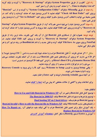 ‫راه اول: ﻛﺎﻓﻴﺴﺖ از ﻃﺮﻳﻖ ‪ System Properties‬دﻳﺎﻟﻮگ "‪ "Recovery & Startup‬را آورده و ﺗﻴﻚ ﮔﺰﻳﻨﻪ‬
                                    ‫"‪ "... Time to display List of‬را ﺣﺬف ﻛﻨﻴﺪ و ﻳﺎ زﻣﺎن آن را ﺻﻔﺮ ﻛﻨﻴﺪ.‬
‫راه دوم: از ﻃﺮﻳﻖ ‪ MSconfig‬دﻳﺎﻟﻮگ "‪ "System Configuration Utility‬را آورده و از ﺗﺐ "‪"Boot.ini‬‬
‫ﺑﺮروي ﻛﻠﻴﺪ "‪ "Check All Boot Paths‬ﻛﻠﻴﻚ ﻧﻤﺎﻳﻴﺪ ﺗﺎ آدرس وﻳﻨﺪوز دوم ﻛﻪ ﺣﺬف ﻛﺮدهاﻳﺪ را ﭘﺎك ﻛﻨﺪ. در‬
‫ﻫﻤﻴﻦ ﻣﺤﻴﻂ ﻣﻲ ﺗﻮاﻧﻴﺪ ﺑﺎ اﻧﺘﺨﺎب آدرس وﻳﻨﺪوز ﺳﺎﻟﻢ و ﻛﻠﻴﻚ ﺑﺮروي ﻛﻠﻴﺪ "‪ "Set As Default‬آن را ﺑﻪ وﻳﻨﺪوز ﭘﻴﺶ‬
                                                                                        ‫ﻓﺮض ﺗﻐﻴﻴﺮ دﻫﻴﺪ.‬
‫راه ﺳﻮم: آدرس وﻳﻨﺪوز دوم را ﻣﻲﺷﻮد دﺳﺘﻲ ﻫﻢ ﭘﺎك ﻛﺮد. از ﻃﺮﻳﻖ ‪ System Properties‬دﻳﺎﻟﻮگ "‪Startup‬‬
‫& ‪ "Recovery‬را آورده و ﺑﺮروي ﻛﻠﻴﺪ ‪ Edit‬ﻛﻠﻴﻚ ﻧﻤﺎﻳﻴﺪ. ﺧﻂ ﻣﺮﺑﻮط ﺑﻪ آدرس وﻳﻨﺪوز دوم را ﻛﻪ ﺣﺬف ﻛﺮده اﻳﺪ‬
                                                                                              ‫ﭘﺎك ﻛﻨﻴﺪ.‬
‫ﺗﻮﺟﻪ ﺗﻮﺟﻪ: ﻫﻤﻮاره ﻗﺒﻞ از دﺳﺘﻜﺎري ﻓﺎﻳﻞ ‪ Boot.ini‬اول از آن ﻳﻚ ﻛﭙﻲ ﺑﮕﻴﺮﻳﺪ. ﺳﺎده ﺗﺮﻳﻦ راه: از ﻃﺮﻳﻖ‬
‫‪ System Properties‬دﻳﺎﻟﻮگ "‪ "Recovery & Startup‬را آورده و ﺑﺮروي ﻛﻠﻴﺪ ‪ Edit‬ﻛﻠﻴﻚ ﻧﻤﺎﻳﻴﺪ. در‬
‫‪ NotePad‬ﺑﺮروي ﻣﻨﻮي ‪ FileSave As‬ﻛﻠﻴﻚ ﻛﺮده و ﻓﺎﻳﻞ ﺟﺪﻳﺪ را ﺑﺎ ﻧﺎم ‪ BootBak.ini‬در رﻳﺸﻪ دراﻳﻮ ‪ C‬و ﻳﺎ ﻫﺮ‬
                                                                                    ‫ﺟﺎي دﻳﮕﺮ ﻛﭙﻲ ﻧﻤﺎﻳﻴﺪ‬


‫‪ CD‬وﻳﻨﺪوز ﺷﻮﻳﺪ!! ﻳﺎ‬   ‫ﻓﺎﻳﻞ ‪ Boot.ini‬ﺧﺮاب و ﻳﺎ ﺣﺬف ﺷﻮد! ﺑﺎﻳﺪ دﺳﺖ ﺑﻪ داﻣﻦ‬      ‫ﻣﺸﻜﻞ 2: اﮔﺮ ﺧﺪاي ﻧﻜﺮده‬
‫اﮔﺮ ‪-CD‬ﻳﻲ دارﻳﺪ ﻛﻪ ﺑﺮروي آن ﺑﺮﻧﺎﻣﻪﻫﺎي ﺗﻌﻤﻴﺮ ﻓﺎﻳﻞ ‪ Boot.ini‬اﺳﺖ، ﺑﺎﻳﺪ از آن ﻛﻤﻚ ﺑﮕﻴﺮﻳﺪ. )ﻫﻤﺎﻧﻨﺪ ﺳﻲدي‬
           ‫‪ Symantec Rescue Disk‬و ﻳﺎ ‪ Hiren's Boot CD‬و ...( ﻓﺮض ﻛﻨﻴﻢ ﻓﻘﻂ ‪ CD‬وﻳﻨﺪوز در دﺳﺘﺮس اﺳﺖ:‬
                                       ‫1( ﺳﻲدي را در دراﻳﻮ ﻗﺮار داده و ﺳﻴﺴﺘﻢ را از روي آن ﺑﻮت ﻧﻤﺎﻳﻴﺪ.‬
‫2( وﻗﺘﻲ ‪ Setup‬وﻳﻨﺪوز ﺑﻪ ﻗﺴﻤﺖ ‪ Welcome to Setup‬رﺳﻴﺪ ﻛﻠﻴﺪ ‪ R‬را ﺑﺮاي ورود ﺑﻪ ‪Recovery Console‬‬
                                                                      ‫ﺑﺰﻧﻴﺪ ﺗﺎ وارد ﻣﺤﻴﻂ داس ﺷﻮﻳﺪ.‬
                                 ‫3( در آﻧﺠﺎ دﺳﺘﻮر ‪ bootcfg /rebuild‬را ﻧﻮﺷﺘﻪ و ﻛﻠﻴﺪ ‪ Enter‬را ﻓﺸﺎر دﻫﻴﺪ.‬


                         ‫ﺑﺮاي اﻃﻼﻋﺎت ﺑﻴﺸﺘﺮ و آﮔﺎﻫﻲ از ﺣﺎﻻت ﻣﺨﺘﻠﻔﻲ ﻛﻪ ﭘﻴﺶ ﻣﻲآﻳﺪ اﻳﻨﺠﺎ را ﻛﻠﻴﻚ ﻧﻤﺎﻳﻴﺪ.‬


                                                                                            ‫ﻟﻴﻨﻜﻬﺎي ﻣﻔﻴﺪ:‬
             ‫* ﺗﻮﺿﻴﺢ ﻛﺎﻣﻞ ﻓﺎﻳﻞ ‪ Boot.ini‬و ﺗﻐﻴﻴﺮ در آن: ‪How to Use and Edit Boot.ini in Windows XP‬‬
                              ‫* ﺗﻮﺿﻴﺢ ﭘﺎراﻣﺘﺮﻫﺎ و دﺳﺘﻮرات ﻓﺎﻳﻞ ‪ Boot.ini‬ﻟﻴﻨﻚ: ‪The Boot.ini in 2000/XP‬‬
                                   ‫* ﺗﻮﺿﻴﺢ ‪ Boot.ini‬دو ﻫﺎردﻳﺴﻚ : ‪Dual booting XP on 2 hard drives‬‬
‫* راﻫﻨﻤﺎيﻫﺎي ﺳﺎﻳﺖ ‪ Microsoft‬ﻟﻴﻨﻚ: ‪ How to edit the Boot.ini file in Windows XP‬و ‪Boot.ini Invalid‬‬
‫* ﻳﻚ آﻣﻮزش دﻳﮕﺮ ﺑﺮاي ﺗﻌﻤﻴﻴﺮ ﻓﺎﻳﻞ ‪ Boot.ini‬ﺧﺮاب ﺑﺎ ﻛﻠﻲ ﻟﻴﻨﻚ ﻣﻔﻴﺪ دراﻧﺘﻬﺎي آن: ‪How To Repair or‬‬
                                                             ‫‪Replace Boot.ini in Windows XP‬‬
                         ‫* آﻣﻮزش و ‪ Syntex‬دﺳﺘﻮر ‪ Bootcfg‬ﺑﻪ ﺷﻜﻞ ﻛﺎﻣﻞ: ‪ Syntax‬و آﻣﻮزش ﻛﺎرﺑﺮدي‬
 