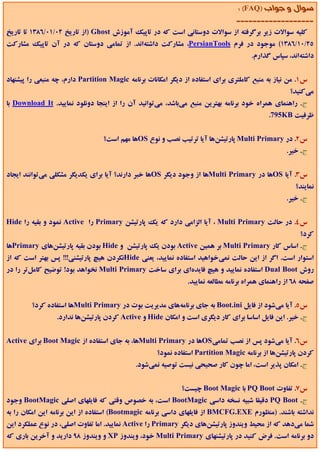 ‫ﺳﻮال و ﺟﻮاب )‪: (FAQ‬‬
                                                                                ‫-------------------‬
‫ﻛﻠﻴﻪ ﺳﻮاﻻت زﻳﺮ ﺑﺮﮔﺮﻓﺘﻪ از ﺳﻮاﻻت دوﺳﺘﺎﻧﻲ اﺳﺖ ﻛﻪ در ﺗﺎﭘﻴﻚ آﻣﻮزش ‪) Ghost‬از ﺗﺎرﻳﺦ 20/10/6831 ﺗﺎ ﺗﺎرﻳﺦ‬
‫52/01/6831( ﻣﻮﺟﻮد در ﻓﺮم ‪ ،PersianTools‬ﻣﺸﺎرﻛﺖ داﺷﺘﻪاﻧﺪ. از ﺗﻤﺎﻣﻲ دوﺳﺘﺎن ﻛﻪ در آن ﺗﺎﭘﻴﻚ ﻣﺸﺎرﻛﺖ‬
                                                                                      ‫داﺷﺘﻪاﻧﺪ، ﺳﭙﺎس ﮔﺬارم.‬


‫س1. ﻣﻦ ﻧﻴﺎز ﺑﻪ ﻣﻨﺒﻊ ﻛﺎﻣﻠﺘﺮي ﺑﺮاي اﺳﺘﻔﺎده از دﻳﮕﺮ اﻣﻜﺎﻧﺎت ﺑﺮﻧﺎﻣﻪ ‪ Partition Magic‬دارم، ﭼﻪ ﻣﻨﺒﻌﻲ را ﭘﻴﺸﻨﻬﺎد‬
                                                                                                    ‫ﻣﻲﻛﻨﻴﺪ؟‬
‫ج. راﻫﻨﻤﺎي ﻫﻤﺮاه ﺧﻮد ﺑﺮﻧﺎﻣﻪ ﺑﻬﺘﺮﻳﻦ ﻣﻨﺒﻊ ﻣﻲﺑﺎﺷﺪ، ﻣﻲﺗﻮاﻧﻴﺪ آن را از اﻳﻨﺠﺎ دوﻧﻠﻮد ﻧﻤﺎﻳﻴﺪ. ‪ Download It‬ﺑﺎ‬
                                                                                            ‫ﻇﺮﻓﻴﺖ ‪.795KB‬‬


                                 ‫س2. در ‪ Multi Primary‬ﭘﺎرﺗﻴﺸﻦﻫﺎ آﻳﺎ ﺗﺮﺗﻴﺐ ﻧﺼﺐ و ﻧﻮع ‪OS‬ﻫﺎ ﻣﻬﻢ اﺳﺖ؟‬
                                                                                                   ‫ج. ﺧﻴﺮ.‬


‫س3. آﻳﺎ ‪OS‬ﻫﺎ در ‪Multi Primary‬ﻫﺎ از وﺟﻮد دﻳﮕﺮ ‪OS‬ﻫﺎ ﺧﺒﺮ دارﻧﺪ؟ آﻳﺎ ﺑﺮاي ﻳﻜﺪﻳﮕﺮ ﻣﺸﻜﻠﻲ ﻣﻲﺗﻮاﻧﻨﺪ اﻳﺠﺎد‬
                                                                                                      ‫ﻧﻤﺎﻳﻨﺪ؟‬
                                                                                                   ‫ج. ﺧﻴﺮ.‬


‫س4. در ﺣﺎﻟﺖ ‪ ، Multi Primary‬آﻳﺎ اﻟﺰاﻣﻲ دارد ﻛﻪ ﻳﻚ ﭘﺎرﺗﻴﺸﻦ ‪ Primary‬را ‪ Active‬ﻧﻤﻮد و ﺑﻘﻴﻪ را ‪Hide‬‬
                                                                                                        ‫ﻛﺮد؟‬
‫ج. اﺳﺎس ﻛﺎر ‪ Multi Primary‬ﺑﺮ ﻫﻤﻴﻦ ‪ Active‬ﺑﻮدن ﻳﻚ ﭘﺎرﺗﻴﺸﻦ و ‪ Hide‬ﺑﻮدن ﺑﻘﻴﻪ ﭘﺎرﺗﻴﺸﻦﻫﺎي ‪Primary‬ﻫﺎ‬
‫اﺳﺘﻮار اﺳﺖ. اﮔﺮ از اﻳﻦ ﺣﺎﻟﺖ ﻧﻤﻲﺧﻮاﻫﻴﺪ اﺳﺘﻔﺎده ﻧﻤﺎﻳﻴﺪ، ﻳﻌﻨﻲ ‪Hide‬ﻧﻜﺮدن ﻫﻴﭻ ﭘﺎرﺗﻴﺸﻨﻲ!!! ﭘﺲ ﺑﻬﺘﺮ اﺳﺖ ﻛﻪ از‬
‫روش ‪ Dual Boot‬اﺳﺘﻔﺎده ﻧﻤﺎﻳﻴﺪ و ﻫﻴﭻ ﻓﺎﻳﺪهاي ﺑﺮاي ﺳﺎﺧﺖ ‪ Multi Primary‬ﻧﺨﻮاﻫﺪ ﺑﻮد! ﺗﻮﺿﻴﺢ ﻛﺎﻣﻞﺗﺮ را در‬
                                                               ‫ﺻﻔﺤﻪ 86 از راﻫﻨﻤﺎي ﻫﻤﺮاه ﺑﺮﻧﺎﻣﻪ ﻣﻄﺎﻟﻌﻪ ﻧﻤﺎﻳﻴﺪ.‬


        ‫س5. آﻳﺎ ﻣﻲﺷﻮد از ﻓﺎﻳﻞ ‪ Boot.ini‬ﺑﻪ ﺟﺎي ﺑﺮﻧﺎﻣﻪﻫﺎي ﻣﺪﻳﺮﻳﺖ ﺑﻮت در ‪Multi Primary‬ﻫﺎ اﺳﺘﻔﺎده ﻛﺮد؟‬
                 ‫ج. ﺧﻴﺮ. اﻳﻦ ﻓﺎﻳﻞ اﺳﺎﺳﺎ ﺑﺮاي ﻛﺎر دﻳﮕﺮي اﺳﺖ و اﻣﻜﺎن ‪ Hide‬و ‪ Active‬ﻛﺮدن ﭘﺎرﺗﻴﺸﻦﻫﺎ ﻧﺪارد.‬


‫س6. آﻳﺎ ﻣﻲﺷﻮد ﭘﺲ از ﻧﺼﺐ ﺗﻤﺎﻣﻲ‪OS‬ﻫﺎ در ‪Multi Primary‬ﻫﺎ، ﺑﻪ ﺟﺎي اﺳﺘﻔﺎده از ‪ Boot Magic‬ﺑﺮاي ‪Active‬‬
                                                    ‫ﻛﺮدن ﭘﺎرﺗﻴﺸﻦﻫﺎ از ﺑﺮﻧﺎﻣﻪ ‪ Partition Magic‬اﺳﺘﻔﺎده ﻧﻤﻮد؟‬
                                             ‫ج. اﻣﻜﺎن ﭘﺬﻳﺮ اﺳﺖ، اﻣﺎ ﭼﻮن ﻛﺎر ﺻﺤﻴﺤﻲ ﻧﻴﺴﺖ ﺗﻮﺻﻴﻪ ﻧﻤﻲﺷﻮد.‬


                                                             ‫س7. ﺗﻔﺎوت ‪ PQ Boot‬ﺑﺎ ‪ Boot Magic‬ﭼﻴﺴﺖ؟‬
‫ج. ‪ PQ Boot‬دﻗﻴﻘﺎ ﺷﺒﻴﻪ ﻧﺴﺨﻪ داﺳﻲ ‪ BootMagic‬اﺳﺖ، ﺑﻪ ﺧﺼﻮص وﻗﺘﻲ ﻛﻪ ﻓﺎﻳﻠﻬﺎي اﺻﻠﻲ ‪ BootMagic‬وﺟﻮد‬
‫ﻧﺪاﺷﺘﻪ ﺑﺎﺷﻨﺪ. )ﻣﻨﻈﻮرم ‪ BMCFG.EXE‬از ﻓﺎﻳﻠﻬﺎي داﺳﻲ ﺑﺮﻧﺎﻣﻪ ‪ (Bootmagic‬اﺳﺘﻔﺎده از اﻳﻦ ﺑﺮﻧﺎﻣﻪ اﻳﻦ اﻣﻜﺎن را ﺑﻪ‬
‫ﺷﻤﺎ ﻣﻲدﻫﺪ ﻛﻪ از ﻣﺤﻴﻂ وﻳﻨﺪوز ﭘﺎرﺗﻴﺸﻦﻫﺎي دﻳﮕﺮ ‪ Primary‬را ‪ Active‬ﻧﻤﺎﻳﻴﺪ. اﻣﺎ ﺗﻔﺎوت اﺻﻠﻲ، در ﻧﻮع ﻋﻤﻠﻜﺮد اﻳﻦ‬
‫دو ﺑﺮﻧﺎﻣﻪ اﺳﺖ. ﻓﺮض ﻛﻨﻴﺪ در ﭘﺎرﺗﻴﺸﻨﻬﺎي ‪ Multi Primary‬ﺧﻮد، وﻳﻨﺪوز ‪ XP‬و وﻳﻨﺪوز 89 دارﻳﺪ و آﺧﺮﻳﻦ ﺑﺎري ﻛﻪ‬
 