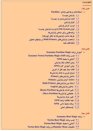 ‫ﻓﻬﺮﺳﺖ:‬
                                                              ‫-------‬
                                                             ‫ﻓﺼﻞ ﻳﻚ:‬
                         ‫* اﺻﻄﻼﺣﺎت و ﻣﻔﺎ ﻫﻴﻢ ﭘﺎﻳﻪاي ‪Partition‬‬
                                      ‫1-1 ﭘﺎرﺗﻴﺸﻦ ﭼﻴﺴﺖ؟‬
                        ‫2-1 ﻓﺎﻳﺪه ﭘﺎرﺗﻴﺸﻦﺑﻨﺪي در ﭼﻴﺴﺖ؟‬
                                        ‫3-1 اﻧﻮاع ﭘﺎرﺗﻴﺸﻦ‬
                                 ‫4-1 ﻓﺮﻣﺖ ﻛﺮدن ﭘﺎرﺗﻴﺸﻦ‬
          ‫5-1 اﻧﻮاع ‪) File System‬ﻳﺎ ﻓﺮﻣﺖ( ﭘﺎرﺗﻴﺸﻦ ﭼﻴﺴﺖ؟‬
                     ‫6-1 ﺑﺮﻧﺎﻣﻪﻫﺎﻳﻲ ﺑﺮاي ﺳﺎﺧﺘﻦ ﭘﺎرﺗﻴﺸﻦﻫﺎ‬
              ‫7-1 ﻃﺮﻳﻘﻪ ﺳﺎﺧﺖ ﭘﺎرﺗﻴﺸﻦﻫﺎ )ﺑﻪ ﺷﻜﻞ ﺗﺌﻮرﻳﻚ(‬
 ‫8-1 ارﺟﺤﻴﺖ ﭘﺎرﺗﻴﺸﻦﻫﺎي ‪ Multi Primary‬ﺑﺮ روﺷﻬﺎي ﻣﻌﻤﻮل‬
                                       ‫9-1 ﻟﻴﻨﻚﻫﺎي ﻣﻔﻴﺪ‬

                                                             ‫ﻓﺼﻞ دوم:‬
                   ‫* آﻣﻮزش ﺑﺮﻧﺎﻣﻪ ‪Symantec Partition Magic‬‬
‫1-2 ﻧﺼﺐ ﺑﺮﻧﺎﻣﻪ 50.8‪Symantec Norton Partition Magic v‬‬
                               ‫2-2 آﺷﻨﺎﻳﻲ ﺑﺎ ﻣﺤﻴﻂ ‪NPM‬‬
                             ‫3-2 روش اﻧﺘﺨﺎب ﻳﻚ ﭘﺎرﺗﻴﺸﻦ‬
                            ‫4-2 روش آﻣﻮزش ﻛﺎر ﺑﺎ ‪NPM‬‬
                          ‫5-2 ﻧﻜﺎت ﺑﺴﻴﺎر ﻣﻬﻢ، ﻗﺒﻞ از ﺗﻤﺮﻳﻦ‬
                       ‫6-2 ﺷﺮوع ﺗﻤﺮﻳﻦ و ﺣﺬف ﭘﺎرﺗﻴﺸﻦﻫﺎ‬
                        ‫7-2 ﺳﺎﺧﺘﻦ ﭘﺎرﺗﻴﺸﻦﻫﺎي ‪Primary‬‬
                      ‫8-2 ‪ Active‬ﻛﺮدن ﭘﺎرﺗﻴﺸﻦ ‪Primary‬‬
              ‫9-2 ارﺗﺒﺎط ﺑﻴﻦ ﭘﺎرﺗﻴﺸﻦﻫﺎي ‪Multi Primary‬‬
                        ‫01-2 ﺳﺎﺧﺘﻦ ﭘﺎرﺗﻴﺸﻦﻫﺎي ‪Logical‬‬
            ‫11-2 ﺗﻐﻴﻴﺮ اﻧﺪازه ﭘﺎرﺗﻴﺸﻦﻫﺎ )‪(Resize Partition‬‬
               ‫21-2 ﺟﺎﺑﺠﺎﻳﻲ ﭘﺎرﺗﻴﺸﻦﻫﺎ )‪(Move Partition‬‬
                                ‫31-2 ﺗﻐﻴﻴﺮ ﺣﺮف ﭘﺎرﺗﻴﺸﻦﻫﺎ‬
                            ‫41-2 ﺑﻘﻴﻪ اﻣﻜﺎﻧﺎت ﺑﺮﻧﺎﻣﻪ ‪NPM‬‬
                            ‫51-2 ﺑﺮﻧﺎﻣﻪ ﻣﺤﻴﻂ داس ‪NPM‬‬
                                   ‫61-2 ﺗﻮﺻﻴﻪﻫﺎي اﻳﻤﻨﻲ‬

                                                             ‫ﻓﺼﻞ ﺳﻮم:‬
                               ‫* ﺑﺮﻧﺎﻣﻪ ‪Symantec Boot Magic‬‬
                    ‫1-3 ﻧﺼﺐ ﺑﺮﻧﺎﻣﻪ ‪Norton Boot Magic‬‬
                ‫2-3 آﺷﻨﺎﻳﻲ ﺑﺎ ﻣﺤﻴﻂ ‪Norton Boot Magic‬‬
‫3-3 ﺗﻨﻈﻴﻤﺎت ‪ Runtime Menu‬در ﺑﺮﻧﺎﻣﻪ ‪Norton Boot Magic‬‬
 