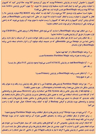 ‫ﻛﺎﻣﭙﻴﻮﺗﺮ را ﺧﺎﻣﻮش ﻛﺮدﻳﺪ در ﭘﺎرﺗﻴﺸﻦ ‪ Primary‬ﺑﻮدﻳﺪ ﻛﻪ روي آن وﻳﻨﺪوز ‪ XP‬ﺑﻮده. ﺣﺎﻻ ﻓﺮض ﻛﻨﻴﺪ ﻛﻪ ﻛﺎﻣﭙﻴﻮﺗﺮ‬
‫را دوﺑﺎره روﺷﻦ ﻣﻲﻛﻨﻴﺪ و اﻳﻨﺒﺎر ﻗﺼﺪ دارﻳﺪ ﻣﺴﺘﻘﻴﻤﺎ وارد وﻳﻨﺪوز 89 ﺷﻮﻳﺪ، اﻣﺎ! ﭼﻮن آﺧﺮﻳﻦ ﭘﺎرﺗﻴﺸﻦ ‪ Active‬ﺷﺪه‬
                                      ‫ﺷﻤﺎ ‪ XP‬ﺑﻮده و ﺑﺮﻧﺎﻣﻪ ‪ BootMagic‬ﻫﻢ ﻧﺼﺐ ﻧﻜﺮده اﻳﺪ، ﭼﻪ اﺗﻔﺎﻗﻲ ﻣﻲاﻓﺘﺪ!؟‬
‫ﻣﻌﻠﻮم اﺳﺖ! ﻣﺴﺘﻘﻴﻢ وارد وﻳﻨﺪوز ‪ XP‬ﻣﻲﺷﻮﻳﺪ و از آﻧﺠﺎ ﺑﺎﻳﺪ ﺑﻪ ﻛﻤﻚ ﺑﺮﻧﺎﻣﻪ ‪ PQ BOOT‬دوﺑﺎره ﭘﺎرﺗﻴﺸﻦ 89 را‬
‫ﻓﻌﺎل و ﻛﺎﻣﭙﻴﻮﺗﺮ را دوﺑﺎره رﻳﺴﺖ و اﻧﺘﻈﺎر ﻛﺸﻴﺪه ﺗﺎ وارد 89 ﺷﻮﻳﺪ. در ﺣﺎﻟﻲ ﻛﻪ ﺑﺎ ﺗﻬﻴﻪ و ﻧﺼﺐ ‪ BootMagic‬در ﻫﻤﺎن‬
‫اﺑﺘﺪاي روﺷﻦ ﻛﺮدن ﻛﺎﻣﭙﻴﻮﺗﺮ و ﻳﺎ ﻫﺮ دﻓﻌﻪ ﻛﻪ ﻛﺎﻣﭙﻴﻮﺗﺮ را رﻳﺴﺖ ﻧﻤﺎﻳﻴﺪ، ﺑﺎ ﻣﻨﻮي ﺑﻮت آن روﺑﺮو ﻣﻲﺷﻮﻳﺪ ﻛﻪ ﺑﻪ راﺣﺘﻲ‬
                                                     ‫ﻣﻲﺗﻮاﻧﻴﺪ ﻳﻜﻲ از وﻳﻨﺪوزﻫﺎ را ﺑﺮاي ﺑﻮت ﺷﺪن اﻧﺘﺨﺎب ﻧﻤﺎﻳﻴﺪ!‬


‫س8. ﻣﻦ اﻣﻜﺎن ﺗﻬﻴﻪ ﺑﺮﻧﺎﻣﻪ ‪ BootMagic‬را ﻧﺪارم، آﻳﺎ ﻣﻲﺷﻮد ﻓﺎﻳﻞ ‪ PQ Boot‬را ﺑﺮروي ﻓﻼﭘﻲ ﻳﺎ ‪ CD/DVD‬ﺑﻮت‬
                                                           ‫ﻗﺮار دﻫﻢ و از ﻃﺮﻳﻖ آن ﭘﺎرﺗﻴﺸﻦﻫﺎﻳﻢ را ‪ Active‬ﻧﻤﺎﻳﻢ؟‬
‫ج. ﺑﻠﻪ اﻣﻜﺎن ﭘﺬﻳﺮ اﺳﺖ اﻣﺎ ﺑﺎز ﻫﻢ اﻳﻨﻜﺎر دو ﺑﺎر رﻳﺴﺖ ﺷﺪن و ﻳﻜﺒﺎر ﺧﻮاﻧﺪه ﺷﺪن از آن دﻳﺴﻚ را ﻧﻴﺎز دارد. ﺑﺮاي‬
‫راﺣﺘﻲ ﺷﻤﺎ ﻣﻦ در ‪ Image‬ﺳﻲدي ‪Bootable‬ي ﻛﻪ در ﺿﻤﻴﻤﻪ، ﻟﻴﻨﻚ دوﻧﻠﻮد آن را ﻗﺮار دادهام، ﻧﺴﺨﻪ داﺳﻲ ﺑﺮﻧﺎﻣﻪ‬
                                                                                   ‫‪ BootMagic‬را ﻗﺮار دادهام.‬


                                                                ‫س9. ﺑﺮﻧﺎﻣﻪ ‪ BootMagic‬را از ﻛﺠﺎ ﺗﻬﻴﻪ ﻧﻤﺎﻳﻢ؟‬
                                            ‫ج. اﻳﻦ ﺑﺮﻧﺎﻣﻪ ﺑﻪ ﻫﻤﺮاه ﺑﺮﻧﺎﻣﻪ ‪ Symantec Partition Magic‬ﻫﺴﺖ.‬


       ‫س01. آﻳﺎ ‪ BootMagic‬ﻓﻘﻂ در ﭘﺎرﺗﻴﺸﻦ 23/61‪ FAT‬ﻧﺼﺐ ﻣﻲﺷﻮد؟ وﺟﻮد ﭘﺎرﺗﻴﺸﻦ ‪ FAT‬ﻣﺸﻜﻞ ﺳﺎز ﻧﻴﺴﺖ؟‬
                                                                                                 ‫ج. ﺑﻠﻪ. ﺧﻴﺮ.‬


                                        ‫س11. آﻳﺎ اﻣﻜﺎن ﻧﺼﺐ ﺑﺮﻧﺎﻣﻪ ‪ BootMagic‬در ﭘﺎرﺗﻴﺸﻦ ‪ Primary‬ﻫﺴﺖ؟‬
                                                                                         ‫ج. ﺧﻴﺮ ﺑﻪ ﻫﻴﭻ وﺟﻪ!‬


‫س21. ﭼﺮا ﺑﺮﻧﺎﻣﻪ ‪ Partition Magic‬ﭘﺎرﺗﻴﺸﻦﻫﺎي ‪ Laptop‬ﻣﻦ را ﺑﻪ ﺷﻜﻞ ﻳﻚ ﭘﺎرﺗﻴﺸﻦ زرد رﻧﮓ و ﺑﻪ ﻋﻨﻮان ﻳﻚ‬
                          ‫ﭘﺎرﺗﻴﺸﻦ ﻣﺸﻜﻞ دار ﻧﻤﺎﻳﺶ ﻣﻲدﻫﺪ؟ ﺑﺮﻧﺎﻣﻪ ‪ Acronis‬و ‪ Paragon‬و ... ﻫﻢ ﺑﻪ ﻫﻤﻴﻦ ﺷﻜﻠﻨﺪ؟!‬
‫ج. ‪Laptop‬ﻫﺎ از ﻳﻚ روش ﺧﺎص و ﻳﻚ ‪ File System‬ﻏﻴﺮ اﺳﺘﺎﻧﺪارد، ﺑﺮاي ‪ Recovery‬ﺳﻴﺴﺘﻢ ﻋﺎﻣﻞ و ﺑﺮﻧﺎﻣﻪﻫﺎﻳﻲ‬
‫ﻛﻪ از ﻛﺎرﺧﺎﻧﻪ ﻧﺼﺐ ﺷﺪهاﻧﺪ اﺳﺘﻔﺎده ﻣﻲﻛﻨﻨﺪ. ﺑﻪ ﻫﻤﻴﻦ دﻟﻴﻞ ﺑﺮﻧﺎﻣﻪﻫﺎي ﻣﺪﻳﺮﻳﺖ ﭘﺎرﺗﻴﺸﻦ ﺑﺎ آن ﻣﺸﻜﻞ دارﻧﺪ.ﺷﺨﺼﺎ، ﻫﺮ‬
‫ﻟﭙﺘﺎپ ﺟﺪﻳﺪي ﻛﻪ دوﺳﺘﺎن ﺑﻪ دﺳﺘﻢ ﻣﻲرﺳﺎﻧﻨﺪ، ﺑﺎ ﺣﺬف ﭘﺎرﺗﻴﺸﻦﻫﺎﻳﺶ و ﺳﺎﺧﺘﻦ ﻣﺠﺪد ﭘﺎرﺗﻴﺸﻦﻫﺎ و ﻧﺼﺐ ﻣﺠﺪد‬
‫وﻳﻨﺪوز و ﺑﺮﻧﺎﻣﻪﻫﺎي ﻣﻮرد ﻧﻴﺎزﺷﺎن و ﮔﺮﻓﺘﻦ ‪ Backup‬از آﻧﻬﺎ ﺑﻪ ﻛﻤﻚ ﺑﺮﻧﺎﻣﻪ ‪ ،Ghost‬ﺧﻴﺎل ﺧﻮد و آﻧﻬﺎ را راﺣﺖ‬
                                                                                                       ‫ﻣﻲﻛﻨﻢ!‬


   ‫س31. آﻳﺎ ﻣﻲﺷﻮد در ﻣﻮرد ‪ Merge‬ﻛﺮدن ﭘﺎرﺗﻴﺸﻦﻫﺎ و ﻳﺎ دﻳﮕﺮ اﻣﻜﺎﻧﺎت ﺑﺮﻧﺎﻣﻪ ‪ Partition Magic‬ﺗﻮﺿﻴﺢ دﻫﻴﺪ؟‬
‫ج. ﺑﺮاي اﻃﻼع از دﻳﮕﺮ اﻣﻜﺎﻧﺎت اﻳﻦ ﺑﺮﻧﺎﻣﻪ، ﺑﻪ راﻫﻨﻤﺎي اﻧﮕﻠﻴﺴﻲ ﻫﻤﺮاه آن ﻣﺮاﺟﻌﻪ ﻧﻤﺎﻳﻴﺪ. اﻣﺎ در ﻣﻮرد ‪Merge‬‬
                                                                            ‫ﻛﺮدن ﺑﻪ اﻳﻦ ﻧﻜﺘﻪ ﺗﻮﺟﻪ داﺷﺘﻪ ﺑﺎﺷﻴﺪ:‬
‫ﻛﻼ ادﻏﺎم ﻛﺮدن ﭼﻨﺪ ﭘﺎرﺗﻴﺸﻦ، ﺑﺨﺼﻮص اﮔﺮ در آﻧﻬﺎ ﻓﺎﻳﻞﻫﺎي زﻳﺎدي ﺑﺎﺷﺪ، ﻛﺎر ﺑﺴﻴﺎر ﺧﻄﺮﻧﺎﻛﻴﺴﺖ! ﻣﻦ ﺧﻮدم ﻫﻢ‬
‫ﺟﺮات اﻧﺠﺎم ﭼﻨﻴﻦ ﻛﺎري را ﻧﺪارم. ﺗﺎ ﻛﻨﻮن، ﭼﻨﺪﻳﻦ ﺑﺎر ﻋﻤﻞ ادﻏﺎم ﭘﺎرﺗﻴﺸﻦﻫﺎ، ﺑﺮاي دوﺳﺘﺎﻧﻢ ﻣﺸﻜﻞ ﺳﺎز ﺷﺪه اﺳﺖ. )از‬
‫ﻧﺎﭘﺪﻳﺪ ﺷﺪن ﺣﺠﻤﻲ از ﭘﺎرﺗﻴﺸﻦ ﻧﻬﺎﻳﻲ!! ﮔﺮﻓﺘﻪ ﺗﺎ ﻧﻴﺎز ﺑﻪ ﺑﺎزﻳﺎﻓﺖ ﻓﺎﻳﻠﻬﺎ!!!!( ﻳﻜﻲ از دﻻﻳﻠﻲ ﻛﻪ ﻋﻤﻞ ادﻏﺎم را در راﻫﻨﻤﺎي‬
 