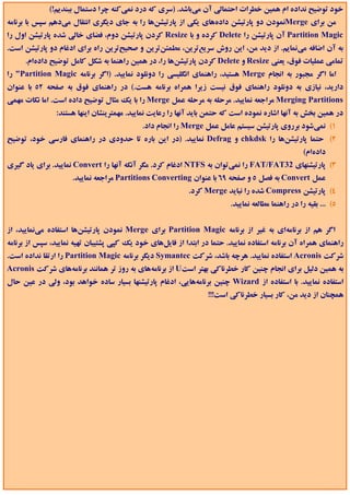 ‫ﺧﻮد ﺗﻮﺿﻴﺢ ﻧﺪاده ام ﻫﻤﻴﻦ ﺧﻄﺮات اﺣﺘﻤﺎﻟﻲ آن ﻣﻲﺑﺎﺷﺪ. )ﺳﺮي ﻛﻪ درد ﻧﻤﻲﻛﻨﻪ ﭼﺮا دﺳﺘﻤﺎل ﺑﺒﻨﺪﻳﻢ!(‬
‫ﻣﻦ ﺑﺮاي ‪Merge‬ﻧﻤﻮدن دو ﭘﺎرﺗﻴﺸﻦ دادهﻫﺎي ﻳﻜﻲ از ﭘﺎرﺗﻴﺸﻦﻫﺎ را ﺑﻪ ﺟﺎي دﻳﮕﺮي اﻧﺘﻘﺎل ﻣﻲدﻫﻢ ﺳﭙﺲ ﺑﺎ ﺑﺮﻧﺎﻣﻪ‬
‫‪ Partition Magic‬آن ﭘﺎرﺗﻴﺸﻦ را ‪ Delete‬ﻛﺮده و ﺑﺎ ‪ Resize‬ﻛﺮدن ﭘﺎرﺗﻴﺸﻦ دوم، ﻓﻀﺎي ﺧﺎﻟﻲ ﺷﺪه ﭘﺎرﺗﻴﺸﻦ اول را‬
‫ﺑﻪ آن اﺿﺎﻓﻪ ﻣﻲﻧﻤﺎﻳﻢ. از دﻳﺪ ﻣﻦ، اﻳﻦ روش ﺳﺮﻳﻊﺗﺮﻳﻦ، ﻣﻄﻤﺌﻦﺗﺮﻳﻦ و ﺻﺤﻴﺢﺗﺮﻳﻦ راه ﺑﺮاي ادﻏﺎم دو ﭘﺎرﺗﻴﺸﻦ اﺳﺖ.‬
      ‫ﺗﻤﺎﻣﻲ ﻋﻤﻠﻴﺎت ﻓﻮق، ﻳﻌﻨﻲ ‪ Resize‬و ‪ Delete‬ﻛﺮدن ﭘﺎرﺗﻴﺸﻦﻫﺎ را، در ﻫﻤﻴﻦ راﻫﻨﻤﺎ ﺑﻪ ﺷﻜﻞ ﻛﺎﻣﻞ ﺗﻮﺿﻴﺢ دادهام.‬
‫اﻣﺎ اﮔﺮ ﻣﺠﺒﻮر ﺑﻪ اﻧﺠﺎم ‪ Merge‬ﻫﺴﺘﻴﺪ، راﻫﻨﻤﺎي اﻧﮕﻠﻴﺴﻲ را دوﻧﻠﻮد ﻧﻤﺎﻳﻴﺪ. )اﮔﺮ ﺑﺮﻧﺎﻣﻪ ‪ "Partition Magic‬را‬
‫دارﻳﺪ، ﻧﻴﺎزي ﺑﻪ دوﻧﻠﻮد راﻫﻨﻤﺎي ﻓﻮق ﻧﻴﺴﺖ زﻳﺮا ﻫﻤﺮاه ﺑﺮﻧﺎﻣﻪ ﻫﺴﺖ.( در راﻫﻨﻤﺎي ﻓﻮق ﺑﻪ ﺻﻔﺤﻪ 25 ﺑﺎ ﻋﻨﻮان‬
‫‪ Merging Partitions‬ﻣﺮاﺟﻌﻪ ﻧﻤﺎﻳﻴﺪ. ﻣﺮﺣﻠﻪ ﺑﻪ ﻣﺮﺣﻠﻪ ﻋﻤﻞ ‪ Merge‬را ﺑﺎ ﻳﻚ ﻣﺜﺎل ﺗﻮﺿﻴﺢ داده اﺳﺖ. اﻣﺎ ﻧﻜﺎت ﻣﻬﻤﻲ‬
                ‫در ﻫﻤﻴﻦ ﺑﺨﺶ ﺑﻪ آﻧﻬﺎ اﺷﺎره ﻧﻤﻮده اﺳﺖ ﻛﻪ ﺣﺘﻤﻦ ﺑﺎﻳﺪ آﻧﻬﺎ را رﻋﺎﻳﺖ ﻧﻤﺎﻳﻴﺪ. ﻣﻬﻤﺘﺮﻳﻨﺸﺎن اﻳﻨﻬﺎ ﻫﺴﺘﻨﺪ:‬
                                            ‫1( ﻧﻤﻲﺷﻮد ﺑﺮروي ﭘﺎرﺗﻴﺸﻦ ﺳﻴﺴﺘﻢ ﻋﺎﻣﻞ ﻋﻤﻞ ‪ Merge‬را اﻧﺠﺎم داد.‬
‫2( ﺣﺘﻤﺎ ﭘﺎرﺗﻴﺸﻦﻫﺎ را ‪ chkdsk‬و ‪ Defrag‬ﻧﻤﺎﻳﻴﺪ. )در اﻳﻦ ﺑﺎره ﺗﺎ ﺣﺪودي در راﻫﻨﻤﺎي ﻓﺎرﺳﻲ ﺧﻮد، ﺗﻮﺿﻴﺢ‬
                                                                                                   ‫دادهام(‬
‫3( ﭘﺎرﺗﻴﺸﻨﻬﺎي 23‪ FAT/FAT‬را ﻧﻤﻲﺗﻮان ﺑﻪ ‪ NTFS‬ادﻏﺎم ﻛﺮد. ﻣﮕﺮ آﻧﻜﻪ آﻧﻬﺎ را ‪ Convert‬ﻧﻤﺎﻳﻴﺪ. ﺑﺮاي ﻳﺎد ﮔﻴﺮي‬
                     ‫ﻋﻤﻞ ‪ Convert‬ﺑﻪ ﻓﺼﻞ 5 و ﺻﻔﺤﻪ 96 ﺑﺎ ﻋﻨﻮان ‪ Partitions Converting‬ﻣﺮاﺟﻌﻪ ﻧﻤﺎﻳﻴﺪ.‬
                                                           ‫4( ﭘﺎرﺗﻴﺸﻦ ‪ Compress‬ﺷﺪه را ﻧﺒﺎﻳﺪ ‪ Merge‬ﻛﺮد.‬
                                                                         ‫5( ... ﺑﻘﻴﻪ را در راﻫﻨﻤﺎ ﻣﻄﺎﻟﻌﻪ ﻧﻤﺎﻳﻴﺪ.‬


‫اﮔﺮ ﻫﻢ از ﺑﺮﻧﺎﻣﻪاي ﺑﻪ ﻏﻴﺮ از ﺑﺮﻧﺎﻣﻪ ‪ Partition Magic‬ﺑﺮاي ‪ Merge‬ﻧﻤﻮدن ﭘﺎرﺗﻴﺸﻦﻫﺎ اﺳﺘﻔﺎده ﻣﻲﻧﻤﺎﻳﻴﺪ، از‬
‫راﻫﻨﻤﺎي ﻫﻤﺮاه آن ﺑﺮﻧﺎﻣﻪ اﺳﺘﻔﺎده ﻧﻤﺎﻳﻴﺪ. ﺣﺘﻤﺎ در اﺑﺘﺪا از ﻓﺎﻳﻞﻫﺎي ﺧﻮد ﻳﻚ ﻛﭙﻲ ﭘﺸﺘﻴﺒﺎن ﺗﻬﻴﻪ ﻧﻤﺎﻳﻴﺪ، ﺳﭙﺲ از ﺑﺮﻧﺎﻣﻪ‬
‫ﺷﺮﻛﺖ ‪ Acronis‬اﺳﺘﻔﺎده ﻧﻤﺎﻳﻴﺪ. ﻫﺮﭼﻪ ﺑﺎﺷﺪ، ﺷﺮﻛﺖ ‪ Symantec‬دﻳﮕﺮ ﺑﺮﻧﺎﻣﻪ ‪ Partition Magic‬را ارﺗﻘﺎ ﻧﺪاده اﺳﺖ.‬
‫ﺑﻪ ﻫﻤﻴﻦ دﻟﻴﻞ ﺑﺮاي اﻧﺠﺎم ﭼﻨﻴﻦ ﻛﺎر ﺧﻄﺮﻧﺎﻛﻲ ﺑﻬﺘﺮ اﺳﺖ‪ U‬از ﺑﺮﻧﺎﻣﻪﻫﺎي ﺑﻪ روز ﺗﺮ ﻫﻤﺎﻧﻨﺪ ﺑﺮﻧﺎﻣﻪﻫﺎي ﺷﺮﻛﺖ ‪Acronis‬‬
‫اﺳﺘﻔﺎده ﻧﻤﺎﻳﻴﺪ. ﺑﺎ اﺳﺘﻔﺎده از ‪ Wizard‬ﭼﻨﻴﻦ ﺑﺮﻧﺎﻣﻪﻫﺎﻳﻲ، ادﻏﺎم ﭘﺎرﺗﻴﺸﻨﻬﺎ ﺑﺴﻴﺎر ﺳﺎده ﺧﻮاﻫﺪ ﺑﻮد، وﻟﻲ در ﻋﻴﻦ ﺣﺎل‬
                                                                 ‫ﻫﻤﭽﻨﺎن از دﻳﺪ ﻣﻦ، ﻛﺎر ﺑﺴﻴﺎر ﺧﻄﺮﻧﺎﻛﻲ اﺳﺖ!!!‬
 