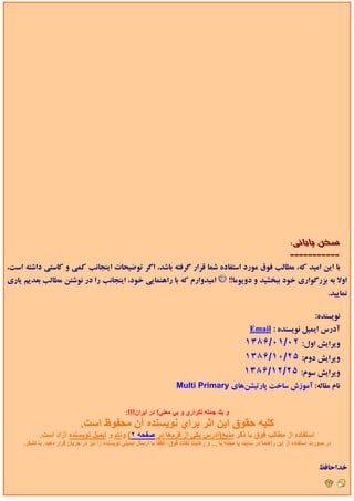 ‫ﺳﺨﻦ ﭘﺎﻳﺎﻧﻲ:‬
                                                                                                                          ‫-----------‬
‫ﺑﺎ اﻳﻦ اﻣﻴﺪ ﻛﻪ، ﻣﻄﺎﻟﺐ ﻓﻮق ﻣﻮرد اﺳﺘﻔﺎده ﺷﻤﺎ ﻗﺮار ﮔﺮﻓﺘﻪ ﺑﺎﺷﺪ، اﮔﺮ ﺗﻮﺿﻴﺤﺎت اﻳﻨﺠﺎﻧﺐ ﻛﻤﻲ و ﻛﺎﺳﺘﻲ داﺷﺘﻪ اﺳﺖ،‬
‫اﻣﻴﺪوارم ﻛﻪ ﺑﺎ راﻫﻨﻤﺎﻳﻲ ﺧﻮد، اﻳﻨﺠﺎﻧﺐ را در ﻧﻮﺷﺘﻦ ﻣﻄﺎﻟﺐ ﺑﻌﺪﻳﻢ ﻳﺎري‬                              ‫اوﻻ ﺑﻪ ﺑﺰرﮔﻮاري ﺧﻮد ﺑﺒﺨﺸﻴﺪ و دوﻳﻮﻣﺎ!!‬
                                                                                                                                          ‫ﻧﻤﺎﻳﻴﺪ.‬

                                                                                                                       ‫ﻧﻮﻳﺴﻨﺪه: ‪IgImAx‬‬
                                                                                                        ‫آدرس اﻳﻤﻴﻞ ﻧﻮﻳﺴﻨﺪه : ‪Email‬‬
                                                                                                     ‫وﻳﺮاﻳﺶ اول: ٢٠/١٠/۶٨٣١‬
                                                                                                     ‫وﻳﺮاﻳﺶ دوم: ۵٢/٠١/۶٨٣١‬
                                                                                                     ‫وﻳﺮاﻳﺶ ﺳﻮم: ۵٢/٢١/۶٨٣١‬
                                                                        ‫ﻧﺎم ﻣﻘﺎﻟﻪ: آﻣﻮزش ﺳﺎﺧﺖ ﭘﺎرﺗﻴﺸﻦﻫﺎي ‪Multi Primary‬‬


                                                 ‫و ﻳﻚ ﺟﻤﻠﻪ ﺗﻜﺮاري و ﺑﻲ ﻣﻌﻨﻲ! در اﻳﺮان!!!:‬
                             ‫آﻠﻴﻪ ﺣﻘﻮق اﻳﻦ اﺛﺮ ﺑﺮاي ﻧﻮﻳﺴﻨﺪﻩ ﺁن ﻣﺤﻔﻮظ اﺳﺖ.‬
            ‫اﺳﺘﻔﺎدﻩ از ﻣﻄﺎﻟﺐ ﻓﻮق ﺑﺎ ذآﺮ ﻣﻨﺒﻊ)ﺁدرس ﻳﻜﻲ از ﻓﺮمهﺎ در ﺻﻔﺤﻪ ٢( وﻧﺎم و اﻳﻤﻴﻞ ﻧﻮﻳﺴﻨﺪﻩ ﺁزاد اﺳﺖ.‬
     ‫در ﺻﻮرت اﺳﺘﻔﺎدﻩ از اﻳﻦ راهﻨﻤﺎ در ﺳﺎﻳﺖ ﻳﺎ ﻣﺠﻠﻪ ﻳﺎ ... و رﻋﺎﻳﺖ ﻧﻜﺎت ﻓﻮق، ﻟﻄﻔﺎ ﺑﺎ ارﺳﺎل اﻳﻤﻴﻠﻲ ﻧﻮﻳﺴﻨﺪﻩ را ﻧﻴﺰ در ﺟﺮﻳﺎن ﻗﺮار دهﻴﺪ. ﺑﺎ ﺗﺸﻜﺮ.‬


                                                                                                                                      ‫ﺧﺪاﺣﺎﻓﻆ‬
 