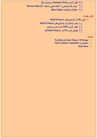 ‫4-3 ﻓﻌﺎل ﻛﺮدن ‪ Runtime Menu‬از وﻳﻨﺪوز دﻳﮕﺮ‬
‫5-3 ﻛﺮدن ﻳﻚ ﭘﺎرﺗﻴﺸﻦ ﺑﻪ ﻛﻤﻚ ﻓﻼﭘﻲ دﻳﺴﻚ ”‪“Rescue Diskette‬‬
                        ‫6-3 ‪ Linux‬و ﺗﻨﻈﻴﻤﺎت ‪Boot Magic‬‬

                                                          ‫ﻓﺼﻞ ﭼﻬﺎرم:‬
                       ‫* ﻧﺼﺐ ‪ OS‬در ﭘﺎرﺗﻴﺸﻦﻫﺎي ‪Multi Primary‬‬
             ‫1-4 ﻧﺼﺐ وﻳﻨﺪوز در ﭘﺎرﺗﻴﺸﻦﻫﺎي ‪Multi Primary‬‬
                   ‫2-4 ﻓﻌﺎل ﻛﺮدن ‪ NBM‬ﺑﻌﺪ از ﻧﺼﺐ وﻳﻨﺪوز‬
                  ‫3-4 ﻗﻮاﻧﻴﻦ ﻧﺼﺐ ‪ OS‬در ‪Multi Primary‬ﻫﺎ‬

                                                          ‫ﺿﻤﻴﻤﻪ:‬
                           ‫‪Partition & Boot Magic CD Image .A‬‬
                           ‫‪ .B‬ﻣﺤﺪودﻳﺖ ‪1024 Cylinder Limitation‬‬
                                                  ‫‪Dual Boot .C‬‬
 