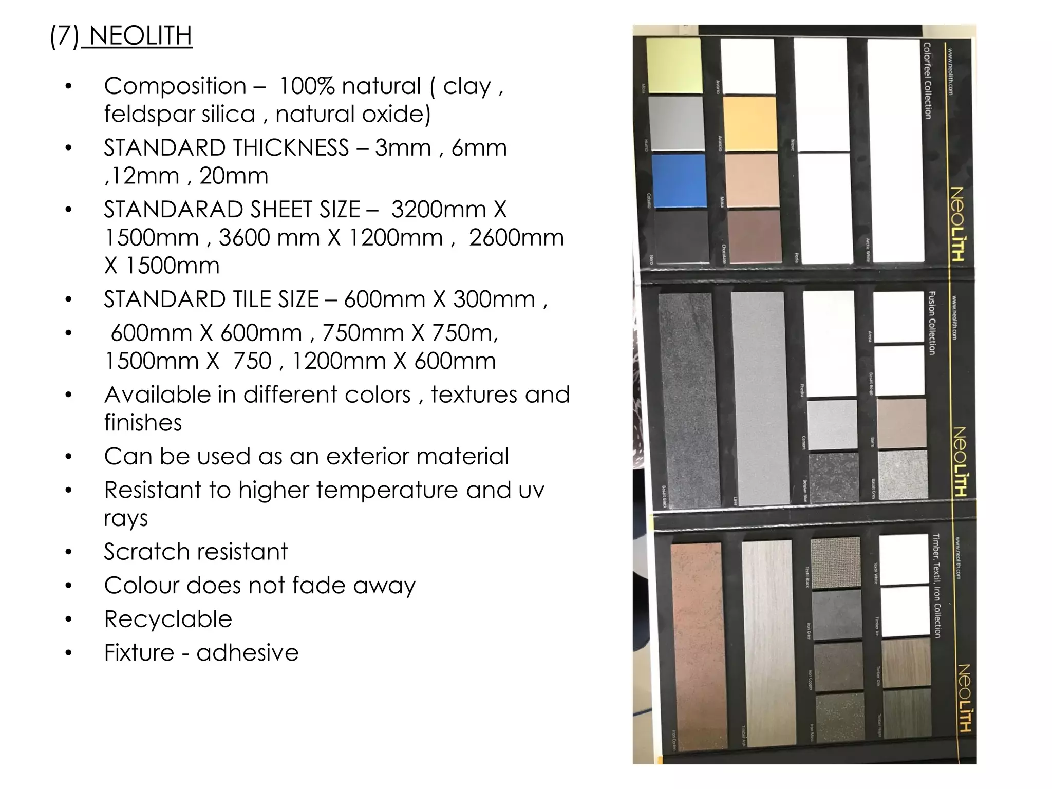 • Composition – 100% natural ( clay ,
feldspar silica , natural oxide)
• STANDARD THICKNESS – 3mm , 6mm
,12mm , 20mm
• STANDARAD SHEET SIZE – 3200mm X
1500mm , 3600 mm X 1200mm , 2600mm
X 1500mm
• STANDARD TILE SIZE – 600mm X 300mm ,
• 600mm X 600mm , 750mm X 750m,
1500mm X 750 , 1200mm X 600mm
• Available in different colors , textures and
finishes
• Can be used as an exterior material
• Resistant to higher temperature and uv
rays
• Scratch resistant
• Colour does not fade away
• Recyclable
• Fixture - adhesive
(7) NEOLITH
 