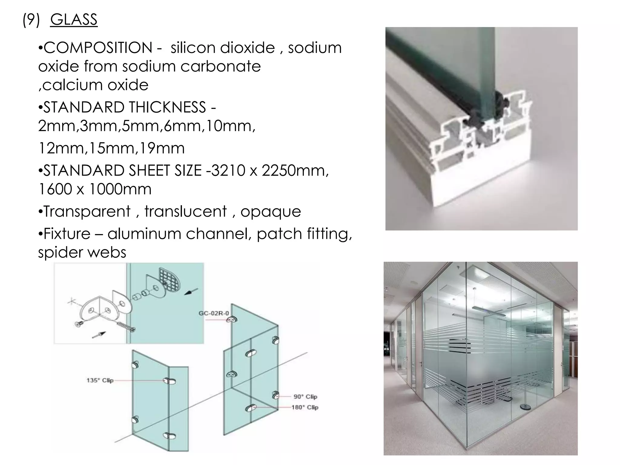 •COMPOSITION - silicon dioxide , sodium
oxide from sodium carbonate
,calcium oxide
•STANDARD THICKNESS -
2mm,3mm,5mm,6mm,10mm,
12mm,15mm,19mm
•STANDARD SHEET SIZE -3210 x 2250mm,
1600 x 1000mm
•Transparent , translucent , opaque
•Fixture – aluminum channel, patch fitting,
spider webs
(9) GLASS
 