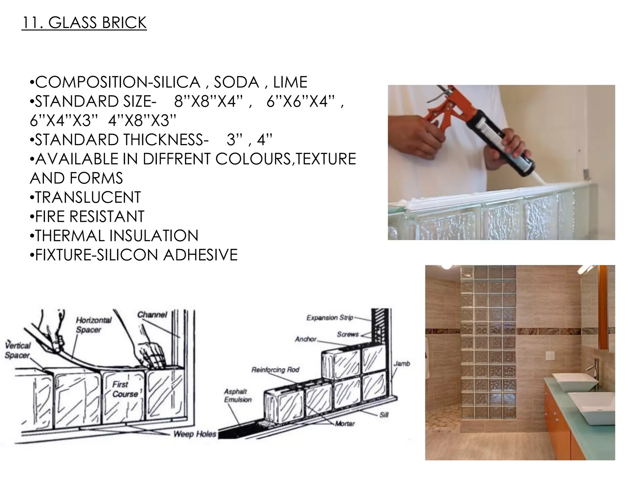 •COMPOSITION-SILICA , SODA , LIME
•STANDARD SIZE- 8”X8”X4” , 6”X6”X4” ,
6”X4”X3” 4”X8”X3”
•STANDARD THICKNESS- 3” , 4”
•AVAILABLE IN DIFFRENT COLOURS,TEXTURE
AND FORMS
•TRANSLUCENT
•FIRE RESISTANT
•THERMAL INSULATION
•FIXTURE-SILICON ADHESIVE
11. GLASS BRICK
 