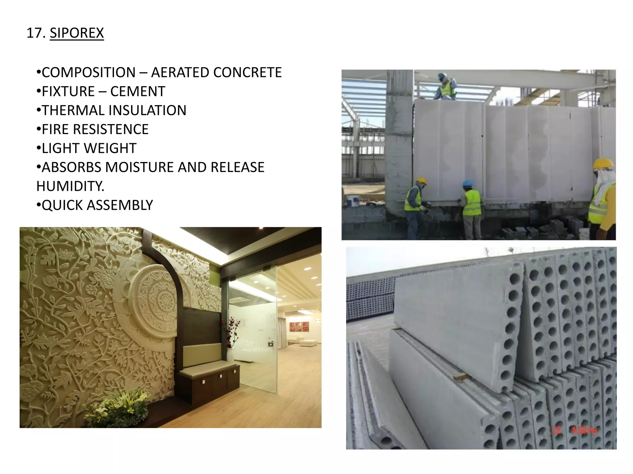 17. SIPOREX
•COMPOSITION – AERATED CONCRETE
•FIXTURE – CEMENT
•THERMAL INSULATION
•FIRE RESISTENCE
•LIGHT WEIGHT
•ABSORBS MOISTURE AND RELEASE
HUMIDITY.
•QUICK ASSEMBLY
 