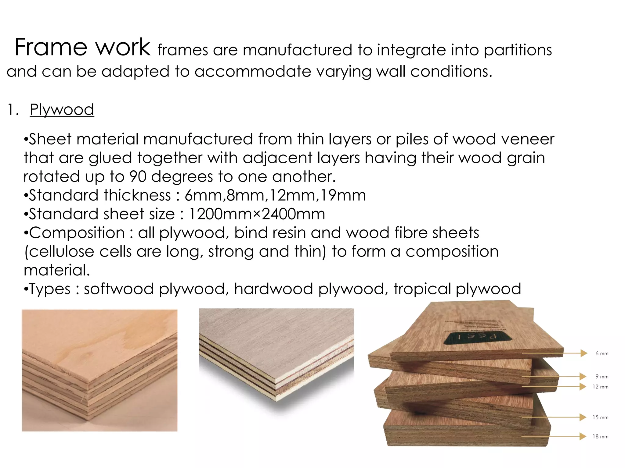 Frame work frames are manufactured to integrate into partitions
and can be adapted to accommodate varying wall conditions.
1. Plywood
•Sheet material manufactured from thin layers or piles of wood veneer
that are glued together with adjacent layers having their wood grain
rotated up to 90 degrees to one another.
•Standard thickness : 6mm,8mm,12mm,19mm
•Standard sheet size : 1200mm×2400mm
•Composition : all plywood, bind resin and wood fibre sheets
(cellulose cells are long, strong and thin) to form a composition
material.
•Types : softwood plywood, hardwood plywood, tropical plywood
 