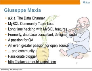 Giuseppe Maxia
     •   a.k.a. The Data Charmer
     •   MySQL Community Team Lead
     •   Long time hacking with MySQL features
     •   Formerly, database consultant, designer, coder.
     •   A passion for QA
     •   An even greater passion for open source
     •   ... and community
     •   Passionate blogger
     •   http://datacharmer.blogspot.com              3


Wednesday, 13 January 2010
 