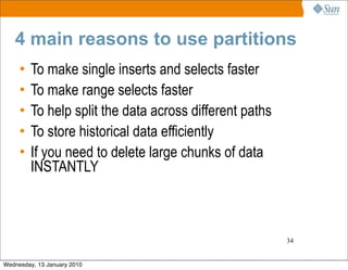 4 main reasons to use partitions
     •   To make single inserts and selects faster
     •   To make range selects faster
     •   To help split the data across different paths
     •   To store historical data efficiently
     •   If you need to delete large chunks of data
         INSTANTLY



                                                         34


Wednesday, 13 January 2010
 