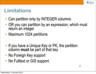 Limitations
     • Can partition only by INTEGER columns
     • OR you can partition by an expression, which must
       return an integer
     • Maximum 1024 partitions

     • If you have a Unique Key or PK, the partition
       column must be part of that key
     • No Foreign Key support
     • No Fulltext or GIS support
                                                       41


Wednesday, 13 January 2010
 
