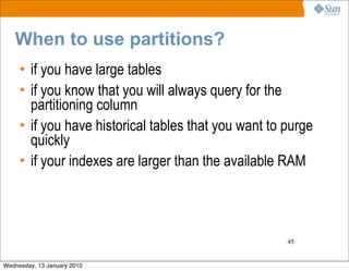 When to use partitions?
     • if you have large tables
     • if you know that you will always query for the
       partitioning column
     • if you have historical tables that you want to purge
       quickly
     • if your indexes are larger than the available RAM




                                                      45


Wednesday, 13 January 2010
 