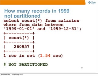 How many records in 1999
   not partitioned
  select count(*) from salaries
  where from_date between
  '1999-01-01' and '1999-12-31';
  +----------+
  | count(*) |
  +----------+
  |   260957 |
  +----------+
  1 row in set (1.54 sec)

  # NOT PARTITIONED
                               53


Wednesday, 13 January 2010
 