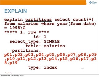 EXPLAIN
   explain partitions select count(*)
   from salaries where year(from_date)
   = 1998G
   ***** 1. row ****
               id: 1
     select_type: SIMPLE
            table: salaries
       partitions:
   p01,p02,p03,p04,p05,p06,p07,p08,p09
   ,p10,p11,p12,p13,p14,p15,p16,p17,p1
   8,p19
             type: index        64

   ...
Wednesday, 13 January 2010
 