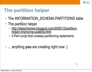 The partition helper
     • The INFORMATION_SCHEMA.PARTITIONS table
     • The partition helper
         > http://datacharmer.blogspot.com/2008/12/partition-
           helper-improving-usability.html
         > A Perl script that creates partitioning statements


     • ... anything you are creating right now :)



                                                                72


Wednesday, 13 January 2010
 