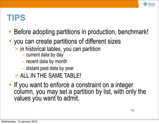 TIPS
     • Before adopting partitions in production, benchmark!
     • you can create partitions of different sizes
         > in historical tables, you can partition
            – current data by day
            – recent data by month
            – distant past data by year
         > ALL IN THE SAME TABLE!
     • If you want to enforce a constraint on a integer
       column, you may set a partition by list, with only the
       values you want to admit.
                                                      75


Wednesday, 13 January 2010
 