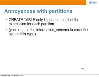 Annoyances with partitions
     • CREATE TABLE only keeps the result of the
       expression for each partition.
     • (you can use the information_schema to ease the
       pain in this case)




                                                  99


Wednesday, 13 January 2010
 