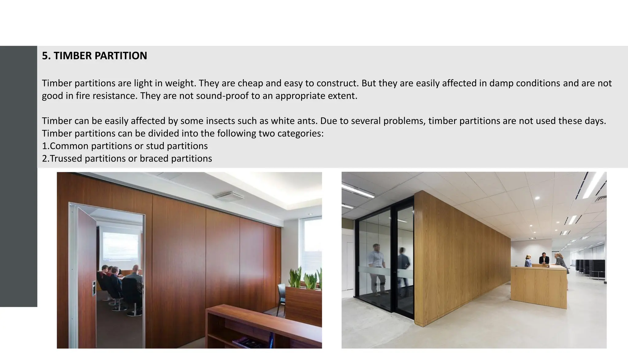 5. TIMBER PARTITION
Timber partitions are light in weight. They are cheap and easy to construct. But they are easily affected in damp conditions and are not
good in fire resistance. They are not sound-proof to an appropriate extent.
Timber can be easily affected by some insects such as white ants. Due to several problems, timber partitions are not used these days.
Timber partitions can be divided into the following two categories:
1.Common partitions or stud partitions
2.Trussed partitions or braced partitions
 