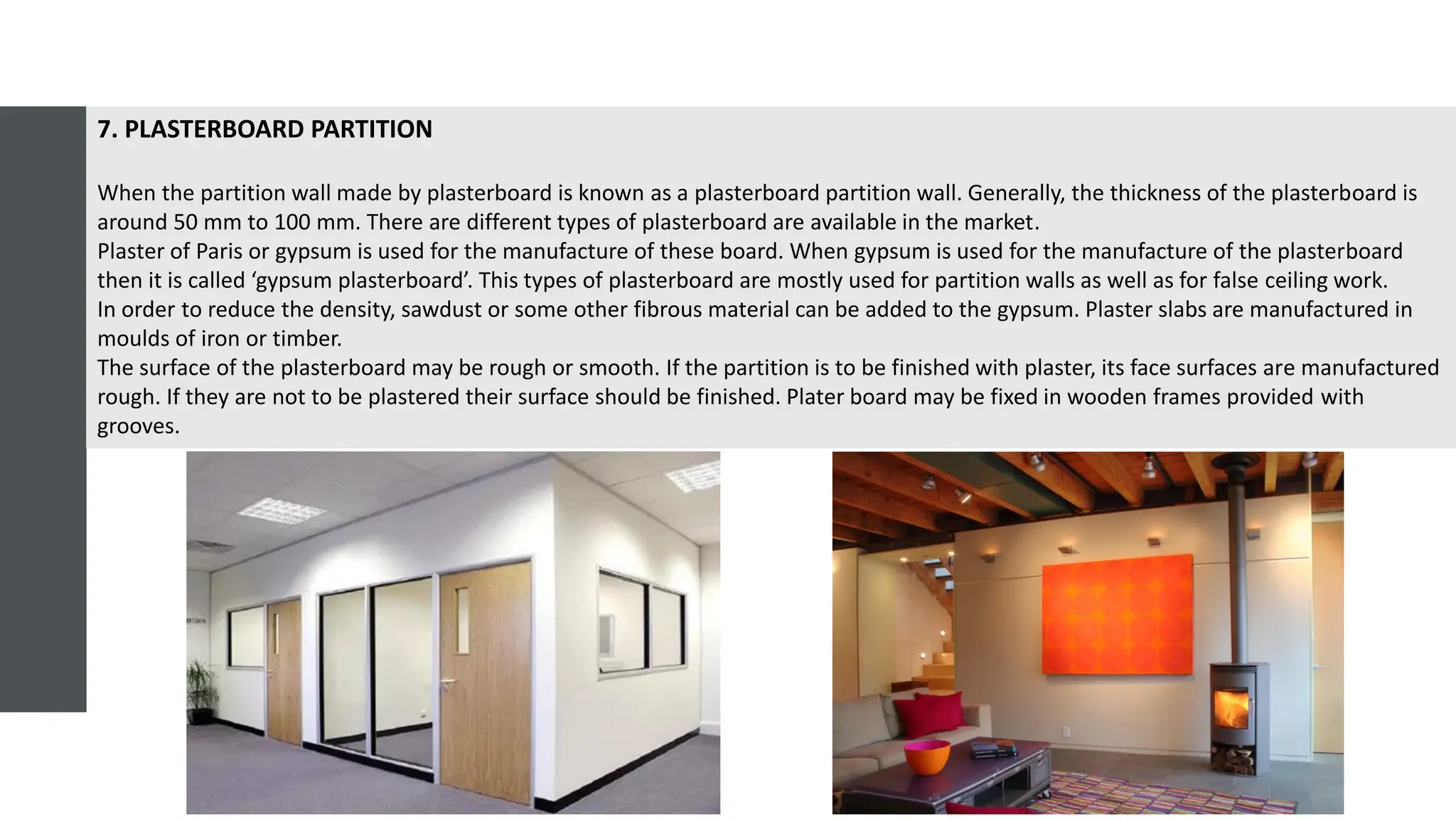 7. PLASTERBOARD PARTITION
When the partition wall made by plasterboard is known as a plasterboard partition wall. Generally, the thickness of the plasterboard is
around 50 mm to 100 mm. There are different types of plasterboard are available in the market.
Plaster of Paris or gypsum is used for the manufacture of these board. When gypsum is used for the manufacture of the plasterboard
then it is called ‘gypsum plasterboard’. This types of plasterboard are mostly used for partition walls as well as for false ceiling work.
In order to reduce the density, sawdust or some other fibrous material can be added to the gypsum. Plaster slabs are manufactured in
moulds of iron or timber.
The surface of the plasterboard may be rough or smooth. If the partition is to be finished with plaster, its face surfaces are manufactured
rough. If they are not to be plastered their surface should be finished. Plater board may be fixed in wooden frames provided with
grooves.
 