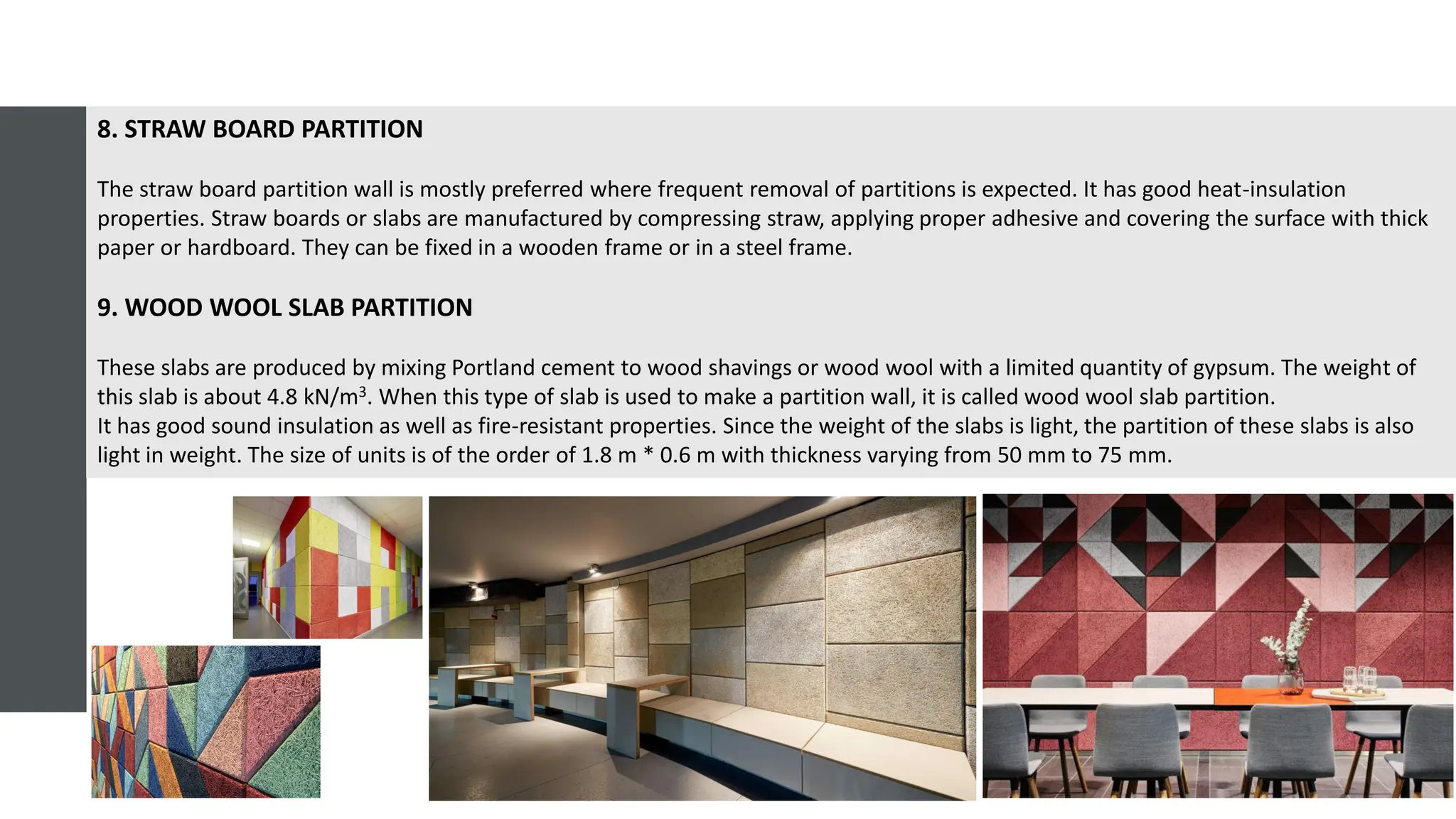 8. STRAW BOARD PARTITION
The straw board partition wall is mostly preferred where frequent removal of partitions is expected. It has good heat-insulation
properties. Straw boards or slabs are manufactured by compressing straw, applying proper adhesive and covering the surface with thick
paper or hardboard. They can be fixed in a wooden frame or in a steel frame.
9. WOOD WOOL SLAB PARTITION
These slabs are produced by mixing Portland cement to wood shavings or wood wool with a limited quantity of gypsum. The weight of
this slab is about 4.8 kN/m3. When this type of slab is used to make a partition wall, it is called wood wool slab partition.
It has good sound insulation as well as fire-resistant properties. Since the weight of the slabs is light, the partition of these slabs is also
light in weight. The size of units is of the order of 1.8 m * 0.6 m with thickness varying from 50 mm to 75 mm.
 