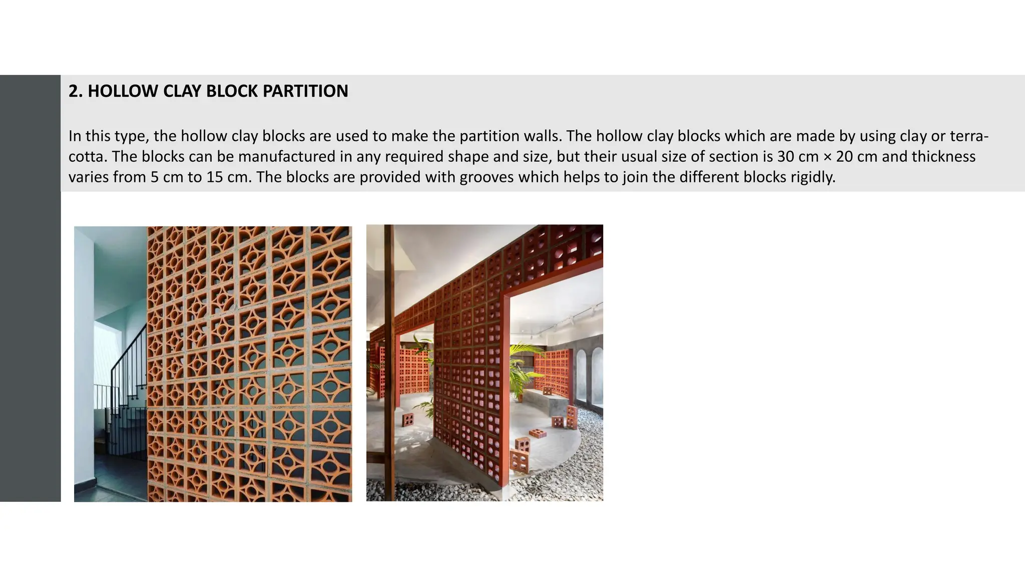 2. HOLLOW CLAY BLOCK PARTITION
In this type, the hollow clay blocks are used to make the partition walls. The hollow clay blocks which are made by using clay or terra-
cotta. The blocks can be manufactured in any required shape and size, but their usual size of section is 30 cm × 20 cm and thickness
varies from 5 cm to 15 cm. The blocks are provided with grooves which helps to join the different blocks rigidly.
 