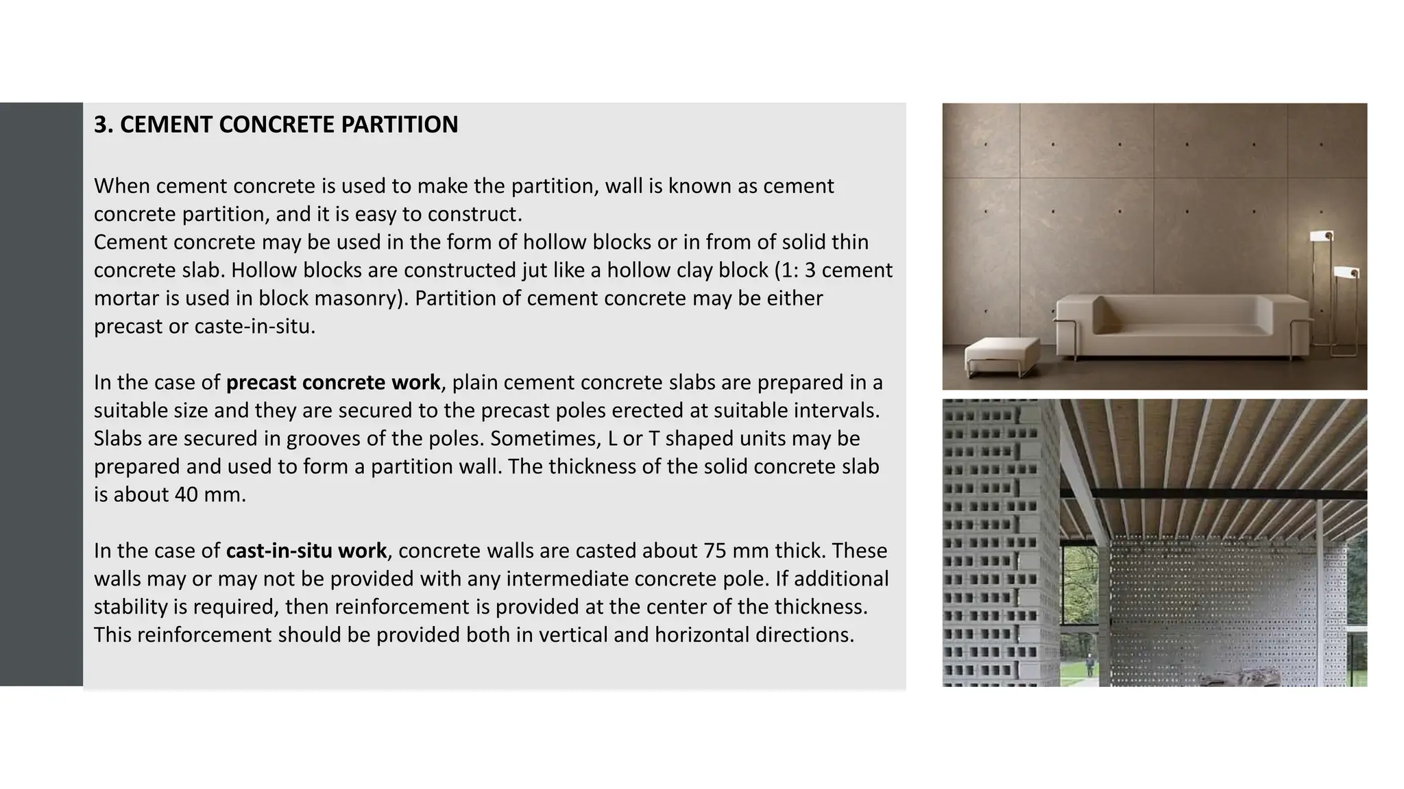 3. CEMENT CONCRETE PARTITION
When cement concrete is used to make the partition, wall is known as cement
concrete partition, and it is easy to construct.
Cement concrete may be used in the form of hollow blocks or in from of solid thin
concrete slab. Hollow blocks are constructed jut like a hollow clay block (1: 3 cement
mortar is used in block masonry). Partition of cement concrete may be either
precast or caste-in-situ.
In the case of precast concrete work, plain cement concrete slabs are prepared in a
suitable size and they are secured to the precast poles erected at suitable intervals.
Slabs are secured in grooves of the poles. Sometimes, L or T shaped units may be
prepared and used to form a partition wall. The thickness of the solid concrete slab
is about 40 mm.
In the case of cast-in-situ work, concrete walls are casted about 75 mm thick. These
walls may or may not be provided with any intermediate concrete pole. If additional
stability is required, then reinforcement is provided at the center of the thickness.
This reinforcement should be provided both in vertical and horizontal directions.
 