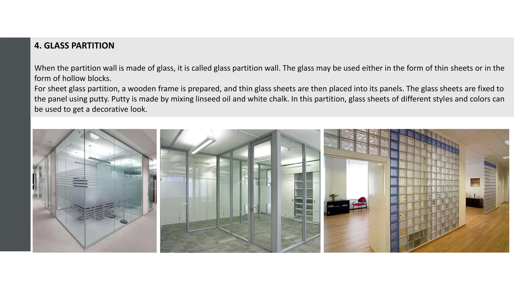 4. GLASS PARTITION
When the partition wall is made of glass, it is called glass partition wall. The glass may be used either in the form of thin sheets or in the
form of hollow blocks.
For sheet glass partition, a wooden frame is prepared, and thin glass sheets are then placed into its panels. The glass sheets are fixed to
the panel using putty. Putty is made by mixing linseed oil and white chalk. In this partition, glass sheets of different styles and colors can
be used to get a decorative look.
 