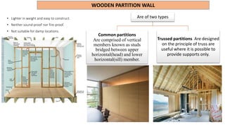 WOODEN PARTITION WALL
• Lighter in weight and easy to construct.
• Neither sound-proof nor fire-proof.
• Not suitable for damp locations.
Are of two types
Common partitions
Are comprised of vertical
members known as studs
bridged between upper
horizontal(head) and lower
horizontal(sill) member.
Trussed partitions Are designed
on the principle of truss are
useful where it is possible to
provide supports only.
 