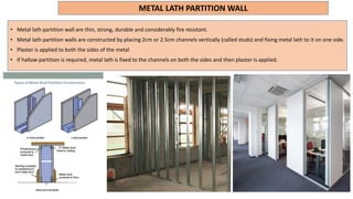 METAL LATH PARTITION WALL
• Metal lath partition wall are thin, strong, durable and considerably fire resistant.
• Metal lath partition walls are constructed by placing 2cm or 2.5cm channels vertically (called studs) and fixing metal lath to it on one side.
• Plaster is applied to both the sides of the metal
• If hallow partition is required, metal lath is fixed to the channels on both the sides and then plaster is applied.
 