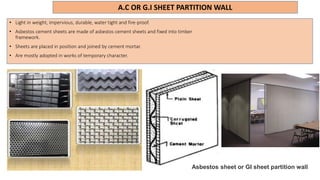 A.C OR G.I SHEET PARTITION WALL
• Light in weight, impervious, durable, water tight and fire-proof.
• Asbestos cement sheets are made of asbestos cement sheets and fixed into timber
framework.
• Sheets are placed in position and joined by cement mortar.
• Are mostly adopted in works of temporary character.
Asbestos sheet or GI sheet partition wall
 