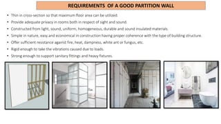 REQUIREMENTS OF A GOOD PARTITION WALL
• Thin in cross-section so that maximum floor area can be utilized.
• Provide adequate privacy in rooms both in respect of sight and sound.
• Constructed from light, sound, uniform, homogeneous, durable and sound insulated materials.
• Simple in nature, easy and economical in construction having proper coherence with the type of building structure.
• Offer sufficient resistance against fire, heat, dampness, white ant or fungus, etc.
• Rigid enough to take the vibrations caused due to loads.
• Strong enough to support sanitary fittings and heavy fixtures.
 