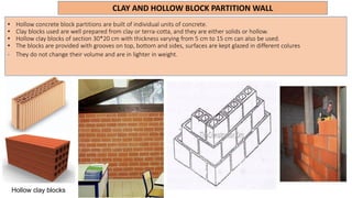 CLAY AND HOLLOW BLOCK PARTITION WALL
• Hollow concrete block partitions are built of individual units of concrete.
• Clay blocks used are well prepared from clay or terra-cotta, and they are either solids or hollow.
• Hollow clay blocks of section 30*20 cm with thickness varying from 5 cm to 15 cm can also be used.
• The blocks are provided with grooves on top, bottom and sides, surfaces are kept glazed in different colures
• They do not change their volume and are in lighter in weight.
Hollow clay blocks
 
