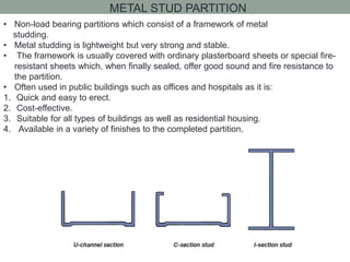 METAL STUD PARTITION
• Non-load bearing partitions which consist of a framework of metal
studding.
• Metal studding is lightweight but very strong and stable.
• The framework is usually covered with ordinary plasterboard sheets or special fire-
resistant sheets which, when finally sealed, offer good sound and fire resistance to
the partition.
• Often used in public buildings such as offices and hospitals as it is:
1. Quick and easy to erect.
2. Cost-effective.
3. Suitable for all types of buildings as well as residential housing.
4. Available in a variety of finishes to the completed partition.
 