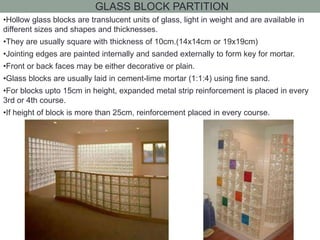 GLASS BLOCK PARTITION
•Hollow glass blocks are translucent units of glass, light in weight and are available in
different sizes and shapes and thicknesses.
•They are usually square with thickness of 10cm.(14x14cm or 19x19cm)
•Jointing edges are painted internally and sanded externally to form key for mortar.
•Front or back faces may be either decorative or plain.
•Glass blocks are usually laid in cement-lime mortar (1:1:4) using fine sand.
•For blocks upto 15cm in height, expanded metal strip reinforcement is placed in every
3rd or 4th course.
•If height of block is more than 25cm, reinforcement placed in every course.
 