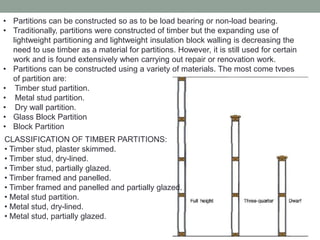 • Partitions can be constructed so as to be load bearing or non-load bearing.
• Traditionally, partitions were constructed of timber but the expanding use of
lightweight partitioning and lightweight insulation block walling is decreasing the
need to use timber as a material for partitions. However, it is still used for certain
work and is found extensively when carrying out repair or renovation work.
• Partitions can be constructed using a variety of materials. The most come types
of partition are:
• Timber stud partition.
• Metal stud partition.
• Dry wall partition.
• Glass Block Partition
• Block Partition
CLASSIFICATION OF TIMBER PARTITIONS:
• Timber stud, plaster skimmed.
• Timber stud, dry-lined.
• Timber stud, partially glazed.
• Timber framed and panelled.
• Timber framed and panelled and partially glazed.
• Metal stud partition.
• Metal stud, dry-lined.
• Metal stud, partially glazed.
 