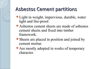 Asbestos Cement partitionsAsbestos Cement partitions
Light in weight, impervious, durable, water
tight and fire-proof.
Asbestos cement sheets are made of asbestos
cement sheets and fixed into timber
framework.
Sheets are placed in position and joined by
cement mortar.
Are mostly adopted in works of temporary
character.
 