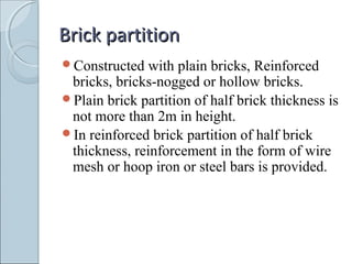 Brick partitionBrick partition
Constructed with plain bricks, Reinforced
bricks, bricks-nogged or hollow bricks.
Plain brick partition of half brick thickness is
not more than 2m in height.
In reinforced brick partition of half brick
thickness, reinforcement in the form of wire
mesh or hoop iron or steel bars is provided.
 