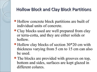 Hollow Block and Clay Block PartitionsHollow Block and Clay Block Partitions
Hollow concrete block partitions are built of
individual units of concrete.
Clay blocks used are well prepared from clay
or terra-cotta, and they are either solids or
hollow.
Hollow clay blocks of section 30*20 cm with
thickness varying from 5 cm to 15 cm can also
be used.
The blocks are provided with grooves on top,
bottom and sides, surfaces are kept glazed in
different colures.
 