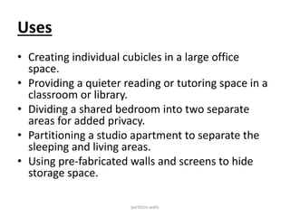 Uses
• Creating individual cubicles in a large office
space.
• Providing a quieter reading or tutoring space in a
classroom or library.
• Dividing a shared bedroom into two separate
areas for added privacy.
• Partitioning a studio apartment to separate the
sleeping and living areas.
• Using pre-fabricated walls and screens to hide
storage space.
partition walls
 