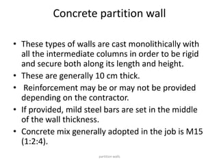 Concrete partition wall
• These types of walls are cast monolithically with
all the intermediate columns in order to be rigid
and secure both along its length and height.
• These are generally 10 cm thick.
• Reinforcement may be or may not be provided
depending on the contractor.
• If provided, mild steel bars are set in the middle
of the wall thickness.
• Concrete mix generally adopted in the job is M15
(1:2:4).
partition walls
 