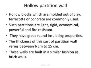 Hollow partition wall
• Hollow blocks which are molded out of clay,
terracotta or concrete are commonly used.
• Such partitions are light, rigid, economical,
powerful and fire resistant.
• They have great sound insulating properties.
• The thickness of this sort of partition wall
varies between 6 cm to 15 cm.
• These walls are built in a similar fashion as
brick walls.
partition walls
 