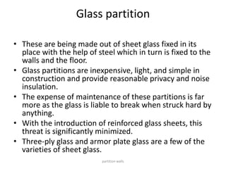 Glass partition
• These are being made out of sheet glass fixed in its
place with the help of steel which in turn is fixed to the
walls and the floor.
• Glass partitions are inexpensive, light, and simple in
construction and provide reasonable privacy and noise
insulation.
• The expense of maintenance of these partitions is far
more as the glass is liable to break when struck hard by
anything.
• With the introduction of reinforced glass sheets, this
threat is significantly minimized.
• Three-ply glass and armor plate glass are a few of the
varieties of sheet glass.
partition walls
 