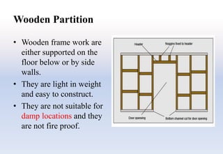 Wooden Partition
• Wooden frame work are
either supported on the
floor below or by side
walls.
• They are light in weight
and easy to construct.
• They are not suitable for
damp locations and they
are not fire proof.
 