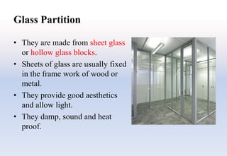 Glass Partition
• They are made from sheet glass
or hollow glass blocks.
• Sheets of glass are usually fixed
in the frame work of wood or
metal.
• They provide good aesthetics
and allow light.
• They damp, sound and heat
proof.
 
