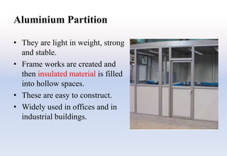 Aluminium Partition
• They are light in weight, strong
and stable.
• Frame works are created and
then insulated material is filled
into hollow spaces.
• These are easy to construct.
• Widely used in offices and in
industrial buildings.
 