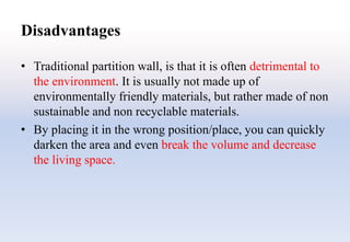 Disadvantages
• Traditional partition wall, is that it is often detrimental to
the environment. It is usually not made up of
environmentally friendly materials, but rather made of non
sustainable and non recyclable materials.
• By placing it in the wrong position/place, you can quickly
darken the area and even break the volume and decrease
the living space.
 