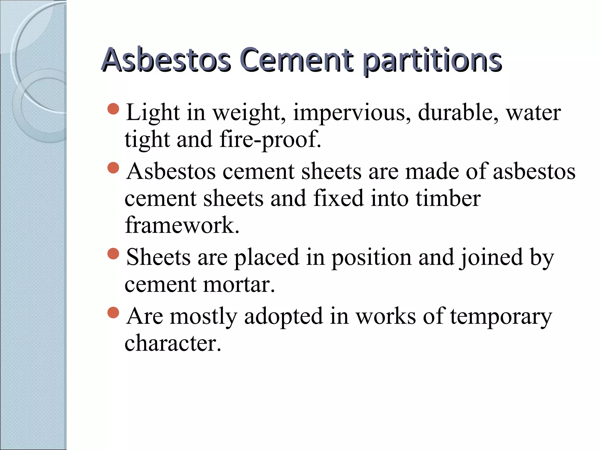 Asbestos Cement partitionsAsbestos Cement partitions
Light in weight, impervious, durable, water
tight and fire-proof.
Asbestos cement sheets are made of asbestos
cement sheets and fixed into timber
framework.
Sheets are placed in position and joined by
cement mortar.
Are mostly adopted in works of temporary
character.
 