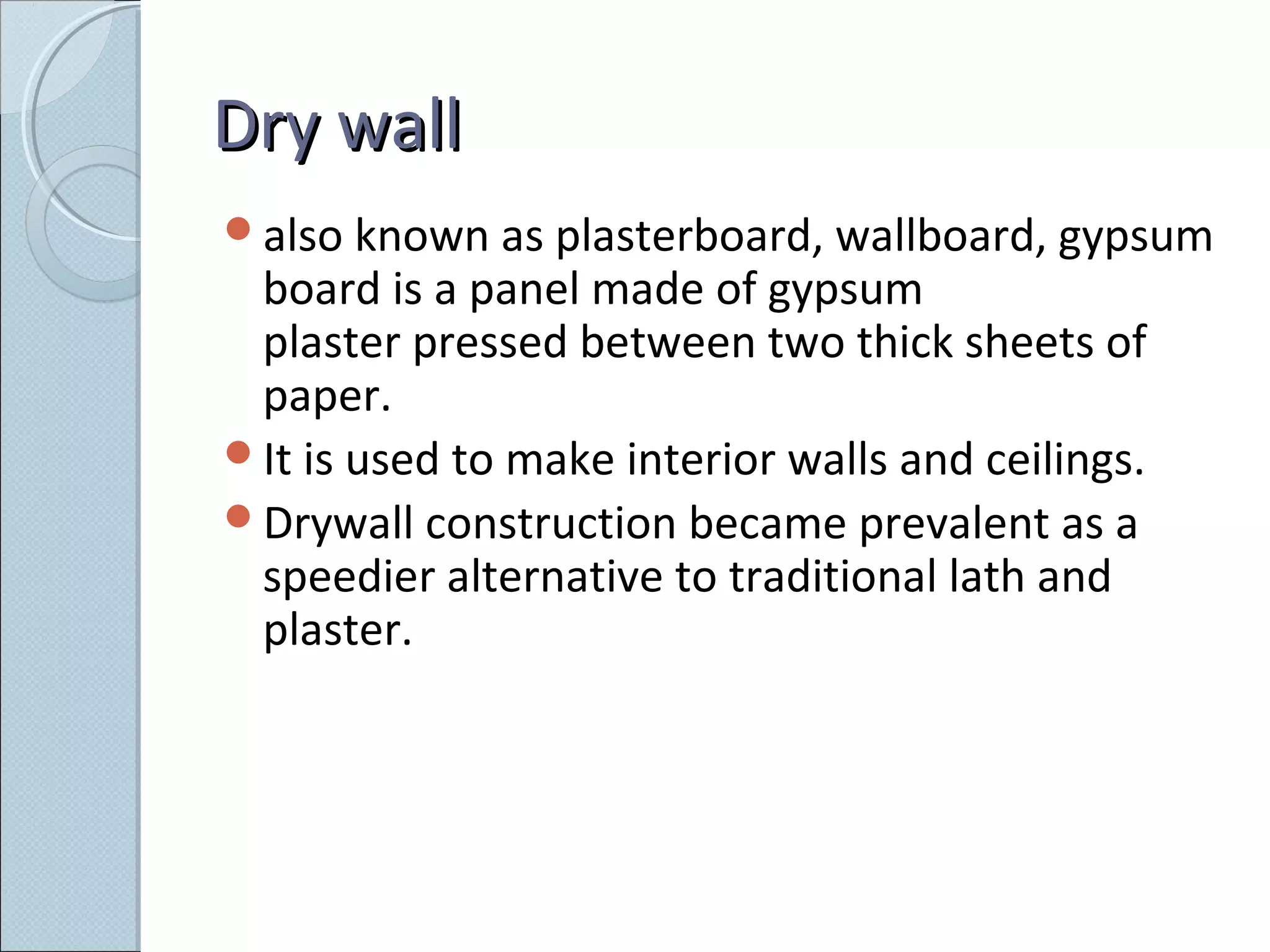 Dry wallDry wall
also known as plasterboard, wallboard, gypsum
board is a panel made of gypsum
plaster pressed between two thick sheets of
paper.
It is used to make interior walls and ceilings.
Drywall construction became prevalent as a
speedier alternative to traditional lath and
plaster.
 
